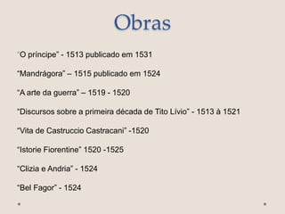 Obras
“O príncipe” - 1513 publicado em 1531
“Mandrágora” – 1515 publicado em 1524
“A arte da guerra” – 1519 - 1520
“Discursos sobre a primeira década de Tito Lívio” - 1513 à 1521
“Vita de Castruccio Castracani” -1520
“Istorie Fiorentine” 1520 -1525
“Clizia e Andria” - 1524
“Bel Fagor” - 1524
 
