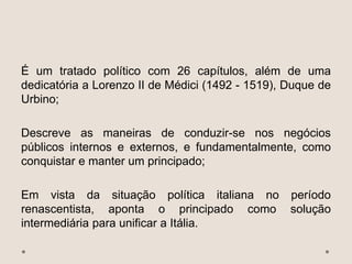 É um tratado político com 26 capítulos, além de uma
dedicatória a Lorenzo II de Médici (1492 - 1519), Duque de
Urbino;
Descreve as maneiras de conduzir-se nos negócios
públicos internos e externos, e fundamentalmente, como
conquistar e manter um principado;
Em vista da situação política italiana no período
renascentista, aponta o principado como solução
intermediária para unificar a Itália.
 