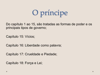 O príncipe
Do capítulo 1 ao 15, são tratadas as formas de poder e os
principais tipos de governo;
Capítulo 15: Vícios;
Capítulo 16: Liberdade como palavra;
Capítulo 17: Crueldade e Piedade;
Capítulo 18: Força e Lei;
 