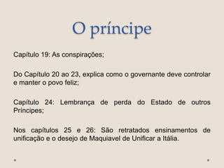 O príncipe
Capítulo 19: As conspirações;
Do Capítulo 20 ao 23, explica como o governante deve controlar
e manter o povo feliz;
Capítulo 24: Lembrança de perda do Estado de outros
Príncipes;
Nos capítulos 25 e 26: São retratados ensinamentos de
unificação e o desejo de Maquiavel de Unificar a Itália.
 