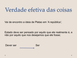 Verdade efetiva das coisas
Vai de encontro a ideia de Platao em ‘A república’;
Estado deve ser pensado por aquilo que ele realmente é, e
não por aquilo que nos desejamos que ele fosse;
Dever ser Ser
 