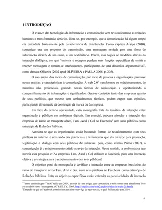   11	
  
1 INTRODUÇÃO
O avanço das tecnologias da informação e comunicação vem revolucionando as relações
humanas e transformando cenários. Nota-se, por exemplo, que a comunicação há algum tempo
era entendida basicamente pela característica de distribuição. Como explica Araújo (2010),
comunicar era um processo de transmissão, uma mensagem enviada por uma fonte de
informação através de um canal, a um destinatário. Porém, essa lógica se modifica através da
interação dialógica, em que “emissor e receptor perdem suas funções específicas de emitir e
receber mensagens e tornam-se interlocutores, participantes de uma dinâmica argumentativa”,
como destaca Oliveira (2002 apud OLIVEIRA e PAULA 2006, p. 205).
O uso social dos meios de comunicação, por meio de pessoas e organizações promove
novas práticas e características à comunicação. A web 2.01
transformou os relacionamentos, de
maneiras não presenciais, gerando novas formas de socialização e oportunizando o
compartilhamento de informações e significados. Gera-se conteúdo tanto das empresas quanto
de seus públicos, que mesmo sem conhecimentos técnicos, podem expor suas opiniões,
participando ativamente da construção da marca ou da empresa.
Em face do cenário apresentado, esta monografia trata da temática da interação entre
organização e públicos em ambientes digitais. Em especial, procura abordar a interação das
empresas do ramo de transporte aéreo, Tam, Azul e Gol no Facebook2
com seus públicos como
estratégia de Relações Públicas.
Acredita-se que as organizações estão buscando formas de relacionamento com seus
públicos na internet e utilizando dos potenciais e ferramentas que ela oferece para promoção,
legitimação e diálogo com seus públicos de interesse, pois, como afirma Primo (2007), a
comunicação é o relacionamento criado através da interação. Nesse sentido, a problemática que
norteia esta pesquisa é: As empresas Tam, Azul e Gol utilizam o Facebook para uma interação
efetiva e estratégica para o relacionamento com seus públicos?
O objetivo geral da monografia é verificar a interação entre as empresas brasileiras do
ramo de transporte aéreo Tam, Azul e Gol, com seus públicos no Facebook como estratégia de
Relações Públicas. Entre os objetivos específicos estão: entender as peculiaridades da interação
	
  	
  	
  	
  	
  	
  	
  	
  	
  	
  	
  	
  	
  	
  	
  	
  	
  	
  	
  	
  	
  	
  	
  	
  	
  	
  	
  	
  	
  	
  	
  	
  	
  	
  	
  	
  	
  	
  	
  	
  	
  	
  	
  	
  	
  	
  	
  	
  	
  	
  	
  	
  	
  	
  	
  	
  
1
Termo cunhado por Tim O’reilly em 2004, através de um artigo, que caracteriza a web como uma plataforma livre
e o usuário como interagente. (O’REILLY, 2005, http://oreilly.com/web2/archive/what-is-web-20.html)
2
Entende-se que o Facebook consiste em um site e serviço de rede social, o qual foi lançado em 2004.
 
