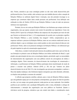   13	
  
dois. Porém, entende-se que essas estratégias podem ou não estar sendo desenvolvida pelo
profissional da área. Nesse sentido, cabe esclarecer que este trabalho discorre sobre a atuação de
Relações Públicas no ambiente digital frente à interação, mas não pretende investigar se as
empresas que constituem objeto deste estudo possuem este profissional. Essa definição está
embasada na ideia de Simões (2014) de que Relações Públicas é antes de tudo um processo
intrínseco nas organizações.
Portanto, leva-se em conta que Relações Públicas é um fenômeno que sempre existiu nas
organizações, mas que apenas somente neste século foi percebida sua importância. Como cita
Simões (2014) “quem faz as Relações Públicas das empresas são elas próprias por meio de tudo
que fizerem ou deixarem de fazer [...] O comportamento de acordo com os princípios significa
boas Relações Públicas e, como resultado, boa imagem”. Enfim, compreende-se que as
empresas realizam o processo de Relações Públicas, tanto em seu contexto tradicional como no
ambiente digital, e que as estratégias nesse cenário podem ou não serem desenvolvidas por este
profissional. Porém, sabe-se do potencial estratégico do Relações Públicas e do diferencial que
ele pode imprimir às ações de comunicação organizacional.
Além disso, o estudo é motivado pelo interesse da acadêmica pelo tema e por ser fruto da
sua formação no primeiro curso de Relações Públicas com ênfase multimídia do Brasil, o qual
propõe uma aproximação da área com as tecnologias digitais, permitindo suprir as necessidades
de relacionamento das organizações com seus públicos através da convergência de mídias e
estratégias digitais. Neste momento, de desenvolvimento das tecnologias de comunicação e
informação, os profissionais de Relações Públicas participam desta transformação do modo de
pensar e executar suas práticas. Johnson (2010, p. 20) cita que “estamos em pleno
desenvolvimento da era da Web 2.0 e das investigações que procuram acompanhar e analisar o
fluxo das rápidas mudanças e dos fenômenos digitais emergentes que estão alterando, sobretudo,
as relações entre produção e consumo de conteúdo”.
A reflexão aqui proposta contribui, ademais, para o tema de Relações Públicas digitais,
que está ganhando espaço por ser uma proposta contemporânea, que apesar de tratar de questões
em alta e ser um campo com grande potencial, ainda precisa ser mais explorado. Este trabalho
justifica-se por contribuir com a produção bibliográfica sobre o tema, abordando o enfoque do
relacionamento e interação das organizações com seus públicos no Facebook. Quanto a
relevância social da pesquisa, entende-se que este estudo trará dados e considerações atuais
 