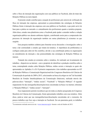   14	
  
sobre o fluxo da interação das organizações com seus públicos no Facebook, além de tratar das
Relações Públicas no meio digital.
O presente estudo contribui para a atuação do profissional, pois através da verificação do
fluxo de interação das empresas, apresentará as potencialidades das estratégias de Relações
Públicas frente à interação das empresas com seus públicos no Facebook, o que pode servir de
base para a prática no mercado e o entendimento dos profissionais quanto a temática proposta.
Além disso, estudar uma plataforma como o Facebook pode ajudar a entender melhor a relação
organização-público nos demais ambientes digitais, contribuindo assim para a compreensão dos
processos de interação da organização também em outras plataformas já existentes ou que
surgirão.
Esta pesquisa também colabora para fomentar novas discussões e investigações sobre o
tema e dar continuidade a estudos que tratam da temática. A importância da problemática se
configura ainda para além do fim científico, devido a sua contribuição prática às organizações
no entendimento da interação e das potencialidades das estratégias de Relações Públicas na
internet.
Tratando dos estudos já existentes sobre a temática, foi realizado um levantamento de
trabalhos - disponíveis na internet - com o propósito de identificar a produção científica sobre o
tema, contemplando estudos sobre Relações Públicas, mídias sociais e interação os quais são
apresentados no Apêndice A e B. O primeiro mapeamento é dos trabalhos apresentados no GT
de Relações Públicas e Comunicação Organizacional dos Congressos Brasileiros de Ciências da
Comunicação do período de 2009 a 2013, selecionados na busca de artigos no site4
da Sociedade
Brasileira de Estudos Interdisciplinares da Comunicação (Intercom), realizada através das
palavras-chave “interação”, “mídias sociais”, “Facebook” e “Relações Públicas”. O segundo
mapeamento foi das monografias/dissertações/teses encontradas na busca via internet, referentes
a “Relações Públicas”, “mídias sociais”, “interação”.
Esse mapeamento permite reconhecer que em todas as edições pesquisadas do Congresso
Brasileiro de Ciências da Comunicação, foram apresentados trabalhos com essa temática. Além
disso, pode-se notar que nas monografias/teses/dissertações encontradas até o momento, há
poucos trabalhos cujo foco seja a interação no Facebook. Em um panorama geral, os trabalhos
	
  	
  	
  	
  	
  	
  	
  	
  	
  	
  	
  	
  	
  	
  	
  	
  	
  	
  	
  	
  	
  	
  	
  	
  	
  	
  	
  	
  	
  	
  	
  	
  	
  	
  	
  	
  	
  	
  	
  	
  	
  	
  	
  	
  	
  	
  	
  	
  	
  	
  	
  	
  	
  	
  	
  	
  
4
Levantamento realizado através do site: <www.intercom.org.br> durante o mês de Outubro de 2013.
	
  
 