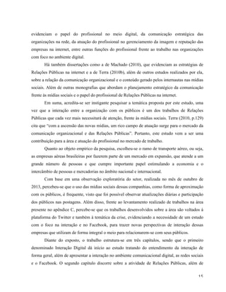   15	
  
evidenciam o papel do profissional no meio digital, da comunicação estratégica das
organizações na rede, da atuação do profissional no gerenciamento da imagem e reputação das
empresas na internet, entre outras funções do profissional frente ao trabalho nas organizações
com foco no ambiente digital.
Há também dissertações como a de Machado (2010), que evidenciam as estratégias de
Relações Públicas na internet e a de Terra (2010b), além de outros estudos realizados por ela,
sobre a relação da comunicação organizacional e o conteúdo gerado pelos internautas nas mídias
sociais. Além de outras monografias que abordam o planejamento estratégico da comunicação
frente às mídias sociais e o papel do profissional de Relações Públicas na internet.
Em suma, acredita-se ser instigante pesquisar a temática proposta por este estudo, uma
vez que a interação entre a organização com os públicos é um dos trabalhos de Relações
Públicas que cada vez mais necessitará de atenção, frente às mídias sociais. Terra (2010, p.129)
cita que “com a ascensão das novas mídias, um rico campo de atuação surge para o mercado da
comunicação organizacional e das Relações Públicas”. Portanto, este estudo vem a ser uma
contribuição para a área e atuação do profissional no mercado de trabalho.
Quanto ao objeto empírico da pesquisa, escolheu-se o ramo de transporte aéreo, ou seja,
as empresas aéreas brasileiras por fazerem parte de um mercado em expansão, que atende a um
grande número de pessoas e que cumpre importante papel estimulando a economia e o
intercâmbio de pessoas e mercadorias no âmbito nacional e internacional.
Com base em uma observação exploratória do setor, realizada no mês de outubro de
2013, percebeu-se que o uso das mídias sociais dessas companhias, como forma de aproximação
com os públicos, é frequente, visto que foi possível observar atualizações diárias e participação
dos públicos nas postagens. Além disso, frente ao levantamento realizado de trabalhos na área
presente no apêndice C, percebe-se que os trabalhos desenvolvidos sobre a área são voltados à
plataforma do Twitter e também à temática da crise, evidenciando a necessidade de um estudo
com o foco na interação e no Facebook, para trazer novas perspectivas de interação dessas
empresas que utilizam de forma integral o meio para relacionarem-se com seus públicos.
Diante do exposto, o trabalho estrutura-se em três capítulos, sendo que o primeiro
denominado Interação Digital dá início ao estudo tratando do entendimento da interação de
forma geral, além de apresentar a interação no ambiente comunicacional digital, as redes sociais
e o Facebook. O segundo capítulo discorre sobre a atividade de Relações Públicas, além de
 
