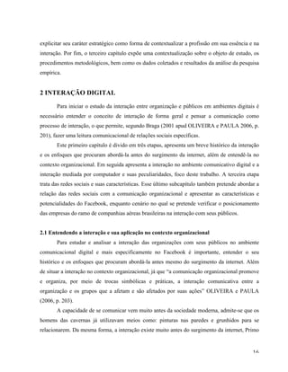   16	
  
explicitar seu caráter estratégico como forma de contextualizar a profissão em sua essência e na
interação. Por fim, o terceiro capítulo expõe uma contextualização sobre o objeto de estudo, os
procedimentos metodológicos, bem como os dados coletados e resultados da análise da pesquisa
empírica.
2 INTERAÇÃO DIGITAL
	
  
Para iniciar o estudo da interação entre organização e públicos em ambientes digitais é
necessário entender o conceito de interação de forma geral e pensar a comunicação como
processo de interação, o que permite, segundo Braga (2001 apud OLIVEIRA e PAULA 2006, p.
201), fazer uma leitura comunicacional de relações sociais específicas.
Este primeiro capítulo é divido em três etapas, apresenta um breve histórico da interação
e os enfoques que procuram abordá-la antes do surgimento da internet, além de entendê-la no
contexto organizacional. Em seguida apresenta a interação no ambiente comunicativo digital e a
interação mediada por computador e suas peculiaridades, foco deste trabalho. A terceira etapa
trata das redes sociais e suas características. Esse último subcapítulo também pretende abordar a
relação das redes sociais com a comunicação organizacional e apresentar as características e
potencialidades do Facebook, enquanto cenário no qual se pretende verificar o posicionamento
das empresas do ramo de companhias aéreas brasileiras na interação com seus públicos.
2.1 Entendendo a interação e sua aplicação no contexto organizacional
Para estudar e analisar a interação das organizações com seus públicos no ambiente
comunicacional digital e mais especificamente no Facebook é importante, entender o seu
histórico e os enfoques que procuram abordá-la antes mesmo do surgimento da internet. Além
de situar a interação no contexto organizacional, já que “a comunicação organizacional promove
e organiza, por meio de trocas simbólicas e práticas, a interação comunicativa entre a
organização e os grupos que a afetam e são afetados por suas ações” OLIVEIRA e PAULA
(2006, p. 203).
A capacidade de se comunicar vem muito antes da sociedade moderna, admite-se que os
homens das cavernas já utilizavam meios como: pinturas nas paredes e grunhidos para se
relacionarem. Da mesma forma, a interação existe muito antes do surgimento da internet, Primo
 