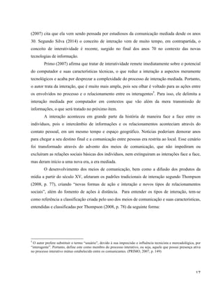   17	
  
(2007) cita que ela vem sendo pensada por estudiosos da comunicação mediada desde os anos
30. Segundo Silva (2014) o conceito de interação vem de muito tempo, em contrapartida, o
conceito de interatividade é recente, surgido no final dos anos 70 no contexto das novas
tecnologias de informação.
Primo (2007) afirma que tratar de interatividade remete imediatamente sobre o potencial
do computador e suas características técnicas, o que reduz a interação a aspectos meramente
tecnológicos e acaba por desprezar a complexidade do processo de interação mediada. Portanto,
o autor trata da interação, que é muito mais ampla, pois seu olhar é voltado para as ações entre
os envolvidos no processo e o relacionamento entre os interagentes5
. Para isso, ele delimita a
interação mediada por computador em contextos que vão além da mera transmissão de
informações, o que será tratado no próximo item.
A interação aconteceu em grande parte da história de maneira face a face entre os
indivíduos, pois o intercâmbio de informações e os relacionamentos aconteciam através do
contato pessoal, em um mesmo tempo e espaço geográfico. Notícias poderiam demorar anos
para chegar a seu destino final e a comunicação entre pessoas era restrita ao local. Esse cenário
foi transformado através do advento dos meios de comunicação, que não impediram ou
excluíram as relações sociais básicas dos indivíduos, nem extinguiram as interações face a face,
mas deram início a uma nova era, a era mediada.
O desenvolvimento dos meios de comunicação, bem como a difusão dos produtos da
mídia a partir do século XV, afetaram os padrões tradicionais de interação segundo Thompson
(2008, p. 77), criando “novas formas de ação e interação e novos tipos de relacionamentos
sociais”, além do fomento de ações à distância. Para entender os tipos de interação, tem-se
como referência a classificação criada pelo uso dos meios de comunicação e suas características,
entendidas e classificadas por Thompson (2008, p. 78) da seguinte forma:
	
  	
  	
  	
  	
  	
  	
  	
  	
  	
  	
  	
  	
  	
  	
  	
  	
  	
  	
  	
  	
  	
  	
  	
  	
  	
  	
  	
  	
  	
  	
  	
  	
  	
  	
  	
  	
  	
  	
  	
  	
  	
  	
  	
  	
  	
  	
  	
  	
  	
  	
  	
  	
  	
  	
  	
  
5
O autor prefere substituir o termo “usuário”, devido à sua imprecisão e influência tecnicista e mercadológica, por
“interagente”. Portanto, define este como membro do processo interativo, ou seja, aquele que possui presença ativa
no processo interativo mútuo estabelecido entre os comunicantes. (PRIMO, 2007, p. 149)
	
  
 