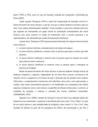   19	
  
parte” (1995, p. 296), como no caso da interação mediada por computador, classificada por
Primo (2007).
Ainda segundo Thompson (1995) o marco da reorganização da interação social foi o
desenvolvimento dos meios técnicos, o que fez com que a cultura moderna se tornasse cada vez
mais “uma cultura eletronicamente mediada”. Como exemplo, o autor traz a difusão televisiva,
que segundo ele desempenha um papel central na constelação contemporânea dos meios
técnicos, pois nesse contexto os modos de transmissão orais e escritos passaram a ser
suplementados e até substituídos por modos de transmissão eletrônicos.
A partir disso, Thompson (1995) apresenta quatro dimensões do impacto interacional dos
meios técnicos:
1. os meios técnicos facilitam a interação através do tempo e do espaço;
2. os meios técnicos modificam a maneira como as pessoas agem para os outros que estão
distantes;
3. os meios técnicos modificam a maneira como as pessoas agem em resposta aos outros
(que estão em outros contextos);
4. os meios técnicos modificam as maneiras como as pessoas agem e interagem no
processo de recepção.
Diante do desenvolvimento dos meios técnicos as pessoas puderam interagir através de
distâncias temporais e espaciais, independente de um local físico comum, comunicar-se de
maneiras novas e engajarem-se em formas de ação e interação que são geradas como resposta.
Além disso, o comportamento comunicativo dos indivíduos, bem como a auto apresentação, o
contato, entre outras características passaram a ser modificados em consequência dos fatores
espaciais e temporais como o meio técnico, os aparelhos de difusão institucionais, o contexto, as
condições de recepção, a natureza e conteúdo das formas simbólicas transmitidas.
(THOMPSON, 1995).
Segundo Lévy (2000), tratando da interação é possível fazer uma tipologia rápida dos
dispositivos de comunicação: o primeiro é classificado pelo autor como “Um e Todos”, no qual
há um centro emissor e uma multiplicidade de receptores, outra versão é o “Um e Um” como
exemplo do telefone no qual não há emergência do coletivo da comunicação e, por fim, o
 