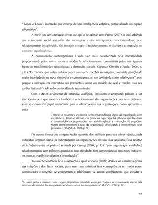   20	
  
“Todos e Todos”, interação que emerge de uma inteligência coletiva, potencializada no espaço
cibernético6
.
A partir das considerações feitas até aqui e de acordo com Primo (2007), o qual defende
que a interação social vai além das mensagens e dos interagentes, caracterizando-se pelo
relacionamento estabelecido, são tratados a seguir o relacionamento, o diálogo e a interação no
contexto organizacional.
A comunicação contemporânea é cada vez mais caracterizada pela interatividade
proporcionada pelos novos meios e modos de relacionamento construídos pelos interagentes
frente às transformações tecnológicas e demandas sociais. Segundo Oliveira e Paula (2006, p.
211) “O receptor que antes tinha o papel passivo de receber mensagens, conquista posição de
maior interferência na troca simbólica e comunicativa, ao ser concebido como interlocutor”, isso
porque a interação era entendida nos primórdios como um modelo de ação e reação, mas seu
caráter foi modificado indo muito além da transmissão.
Com o desenvolvimento da interação dialógica, emissores e receptores passam a ser
interlocutores, o que modifica também o relacionamento das organizações com seus públicos,
visto que esses têm papel importante para a sobrevivência das organizações, como apresenta o
autor:
Tornou-se evidente a existência de interdependência lógica da organização com
os públicos. Pode-se afirmar, em primeiro lugar, que há públicos que facultam
a constituição da organização, sua viabilização e a realização de negócios.
Outro complementam a ação da organização divulgando e promovendo seus
produtos. (FRANÇA, 2008, p.74)
Da mesma forma que a organização necessita dos públicos para sua sobrevivência, cada
indivíduo depende direta ou indiretamente das organizações em sua vida cotidiana. Essa relação
de influência entre as partes é relatada por Grunig (2009, p. 33): “uma organização estabelece
relacionamentos com públicos quando as suas atividades têm consequências para esses públicos,
ou quando os públicos afetam a organização”.
Tal interdependência leva à interação, a qual Recuero (2009) destaca ser a matéria-prima
das relações e dos laços sociais, pois suas características têm consequências no modo como
comunicador e receptor se comportam e relacionam. A autora complementa que estudar a
	
  	
  	
  	
  	
  	
  	
  	
  	
  	
  	
  	
  	
  	
  	
  	
  	
  	
  	
  	
  	
  	
  	
  	
  	
  	
  	
  	
  	
  	
  	
  	
  	
  	
  	
  	
  	
  	
  	
  	
  	
  	
  	
  	
  	
  	
  	
  	
  	
  	
  	
  	
  	
  	
  	
  	
  
6
O autor define a internet como espaço cibernético, entendido como um “espaço de comunicação aberto pela
interconexão mundial dos computadores e das memórias dos computadores”. (LEVY , 1999, p. 92)
 