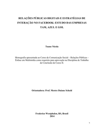   3	
  
RELAÇÕES PÚBLICAS DIGITAIS E ESTRATÉGIAS DE
INTERAÇÃO NO FACEBOOK: ESTUDO DAS EMPRESAS
TAM, AZUL E GOL
Tuane Nicola
Monografia apresentada ao Curso de Comunicação Social – Relações Públicas –
Ênfase em Multimídia como requisito para aprovação na Disciplina de Trabalho
de Conclusão de Curso II.
Orientadora: Prof. Mestre Daiane Scheid
Frederico Westphalen, RS, Brasil
2014
 
