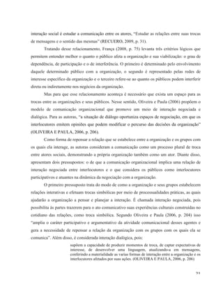   21	
  
interação social é estudar a comunicação entre os atores, “Estudar as relações entre suas trocas
de mensagens e o sentido das mesmas” (RECUERO, 2009, p. 31).
Tratando desse relacionamento, França (2008, p. 75) levanta três critérios lógicos que
permitem entender melhor o quanto o público afeta a organização e sua viabilização: o grau de
dependência, de participação e o de interferência. O primeiro é determinado pelo envolvimento
daquele determinado público com a organização, o segundo é representado pelas redes de
interesse específico da organização e o terceiro refere-se ao quanto os públicos podem interferir
direta ou indiretamente nos negócios da organização.
Mas para que esse relacionamento aconteça é necessário que exista um espaço para as
trocas entre as organizações e seus públicos. Nesse sentido, Oliveira e Paula (2006) propõem o
modelo de comunicação organizacional que promove um meio de interação negociada e
dialógica. Para as autoras, “a situação de diálogo oportuniza espaços de negociação, em que os
interlocutores emitem opiniões que podem modificar o percurso das decisões da organização”
(OLIVEIRA E PAULA, 2006, p. 206).
Como forma de repensar a relação que se estabelece entre a organização e os grupos com
os quais ela interage, as autoras consideram a comunicação como um processo plural de troca
entre atores sociais, demonstrando a própria organização também como um ator. Diante disso,
apresentam dois pressupostos: o de que a comunicação organizacional implica uma relação de
interação negociada entre interlocutores e o que considera os públicos como interlocutores
participativos e atuantes na dinâmica da negociação com a organização.
O primeiro pressuposto trata do modo de como a organização e seus grupos estabelecem
relações interativas e efetuam trocas simbólicas por meio de processualidades práticas, as quais
ajudarão a organização a pensar e planejar a interação. É chamada interação negociada, pois
possibilita às partes trazerem para o ato comunicativo suas experiências culturais construídas no
cotidiano das relações, como troca simbólica. Segundo Oliveira e Paula (2006, p. 204) isso
“amplia o caráter participativo e argumentativo da atividade comunicacional desses agentes e
gera a necessidade de repensar a relação da organização com os grupos com os quais ela se
comunica”. Além disso, é considerada interação dialógica, pois:
supõem a capacidade de produzir momentos de troca, de captar expectativas de
interesse, de desenvolver uma linguagem, atualizando-a em mensagens,
conferindo a materialidade as varias formas de interação entre a organização e os
interlocutores afetados por suas ações. (OLIVEIRA E PAULA, 2006, p. 206)
 