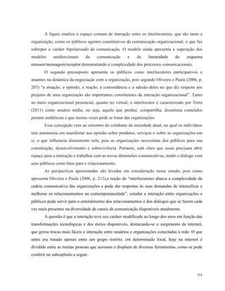   23	
  
A figura sinaliza o espaço comum de interação entre os interlocutores, que são tanto a
organização, como os públicos agentes constitutivos da comunicação organizacional, o que faz
sobrepor o caráter bipolarizado da comunicação. O modelo ainda apresenta a superação dos
modelos unidirecionais da comunicação e da linearidade do esquema
emissor/mensagem/receptor demonstrando a complexidade dos processos comunicacionais.
O segundo pressuposto apresenta os públicos como interlocutores participativos e
atuantes na dinâmica da negociação com a organização, pois segundo Oliveira e Paula (2006, p.
207) “a atuação, a opinião, a reação, a concordância e a adesão deles no que diz respeito aos
projetos de uma organização são importantes constituintes da interação organizacional”. Tanto
no meio organizacional presencial, quanto no virtual, o interlocutor é caracterizado por Terra
(2011) como usuário mídia, ou seja, aquele que produz, compartilha, dissemina conteúdos
perante audiências e que muitas vezes pode se tratar das organizações.
Essa concepção vem ao encontro do cotidiano da sociedade atual, no qual os indivíduos
tem autonomia em manifestar sua opinião sobre produtos, serviços e sobre as organizações em
si, o que influencia diretamente nela, pois as organizações necessitam dos públicos para sua
constituição, desenvolvimento e sobrevivência. Portanto, está claro que essas precisam abrir
espaço para a interação e trabalhar com as novas dimensões comunicativas, tendo o diálogo com
seus públicos como base para o relacionamento.
As perspectivas apresentadas são levadas em consideração nesse estudo, pois como
apresenta Oliveira e Paula (2006, p. 213),a noção de “interlocutores abarca a complexidade da
cadeia comunicativa das organizações e pode dar respostas às suas demandas de intensificar e
melhorar os relacionamentos na contemporaneidade”, estudar a interação entre organizações e
públicos pode servir para o entendimento dos relacionamentos e dos diálogos que se fazem cada
vez mais presentes na diversidade de canais de comunicação disponíveis atualmente.
A questão é que a interação teve seu caráter modificado ao longo dos anos em função das
transformações tecnológicas e dos meios disponíveis, destacando-se o surgimento da internet,
que gerou trocas mais fáceis e interação entre usuários e organizações conectadas à rede. O que
antes era tratado apenas entre um grupo restrito, em determinado local, hoje na internet é
dividido entre as muitas pessoas que acessam e dispõem de diversas ferramentas, como se pode
conferir no subcapítulo a seguir.
 