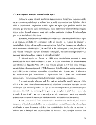   24	
  
2.2 A interação no ambiente comunicacional digital
	
  
Entender a base da interação e as formas de comunicação é importante para compreender
os processos de negociação que se realizam hoje no ambiente comunicacional digital e a relação
entre as organizações e os públicos no meio digital. As organizações precisam conhecer esse
ambiente que proporciona acesso a informações, o qual permite usar ao mesmo tempo imagens,
sons e textos, demanda respostas ainda mais rápidas, atualização constante de informações e
gera novas possibilidades interativas.
Para tanto, este subcapítulo aborda as características do ambiente comunicacional digital
e da interação mediada por computador, indo ao encontro do objetivo de entender as
peculiaridades da interação no ambiente comunicacional digital “em contextos que vão além da
mera transmissão de informações” (PRIMO,2007, p. 30). Pois segundo o autor, Primo (2007, p.
30), “reduzir a interação a aspectos meramente tecnológicos, em qualquer situação interativa, é
desprezar a complexidade do processo de interação mediada”.
A internet surgiu na década de 1990 com características estáticas e pouco
personalizáveis, o que veio a ser chamado de web 1.0, na qual o usuário era um mero espectador
das informações. Segundo Primo (2007) essa primeira geração da web tem como principais
características: páginas estáticas de HTML, linguagem digital limitada e portais com interação
reativa. Devido aos avanços da tecnologia e a evolução da web 1.0 para a web 2.0, a interação
foi potencializada por interlocutores e organizações que a partir das possibilidades
comunicativas e ferramentas da internet, transformaram o cenário da comunicação.
A segunda geração, chamada web 2.0, pode ser entendida segundo Moreira e Silva
(2014, p. 89) como “uma rede muito mais versátil, permitindo que emissor e receptor troquem
informações com a mesma qualidade, ou seja, que possam compartilhar e produzir informação e
conhecimento, criados a partir das próprias pessoas que compõem a rede”. Essa se caracteriza
segundo Primo (2007) por ter repercussões sociais importantes, como por exemplo,
potencializar as formas de publicação, compartilhamento e organização de informação.
A web desenvolveu-se com a característica de democratizar a informação, mas passou a
dar espaço e liberdade aos indivíduos e a oportunidade de compartilhamento de informações e
significados a partir do advento web 2.0, pois, segundo Primo (2007, p.2), ela ampliou “os
espaços para a interação entre os participantes do processo”. Hoje, qualquer indivíduo com
 