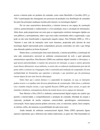   25	
  
acesso a internet pode ser produtor de conteúdo, como citam Barichello e Carvalho (2012, p.
130) “a participação dos interagentes nos processos de produção e/ou distribuição de conteúdos
faz parte das principais mudanças trazidas pela internet e as tecnologias digitais”.
Por ter uma característica democrática, a internet tornou-se um espaço de construção
coletiva, potencializando o conhecimento e a livre produção, troca e circulação de informações.
Além disso, pode proporcionar um meio para as organizações emitirem mensagens rápidas aos
seus públicos, e principalmente, saber o que esses estão comentando sobre a organização, o que
pode ou não estar beneficiando a organização naquele espaço. Para Pellanda (2000, p. 129) a
“Internet é uma rede de interações entre seres humanos, propiciada pelo advento de uma
tecnologia digital representada pelos computadores pessoais conectados em rede e que obriga
uma alteração quântica na forma de pensar”.
Diante disso, a comunicação toma outra dimensão, a internet possibilita a constituição de
uma rede comunicativa universal no ambiente comunicacional da web, o qual apresenta
características específicas. Para Recuero (2009) esse ambiente digital constitui o ciberespaço, o
qual possui particularidades a respeito dos processos de interação, as quais a autora apresenta
como fatores diferenciais: nesse ambiente, os atores não se conhecem imediatamente pois não há
pistas sobre o contexto ou a linguagem, tudo é construído pela mediação do computador; há uma
multiplicidade de ferramentas que suportam a interação e que permitem que ela permaneça
mesmo depois do ator estar fora do ciberespaço.
Outro fator que a autora destaca é a capacidade de migração, ou seja, as interações
podem ocorrer e se espalhar entre diversas plataformas de comunicação. Além disso, o ambiente
cria e mantêm relações sociais, o que segundo Recuero (2009) gera laços sociais, os quais são
mantidos à distância, consequências diretas da criação desses novos espaços de interação.
Para Moreira e Silva (2013) o ambiente comunicacional digital origina um cenário que
permite a interatividade, o compartilhamento e produção de conteúdo, liberdade de criação e
expressão, produção de tarefas conjuntas, conectividade, aprendizagem, entretenimento,
conversação. Neste espaço pessoas podem conversar, criar, se relacionar, opinar, fazer compras,
se entreter, enfim, são inúmeras as possibilidades de ação nesse meio.
Ainda tratando do ambiente comunicacional digital, Pinho (2003) apresenta alguns
aspectos importantes que o diferencia das mídias tradicionais, os quais são: Não-linearidade (os
 