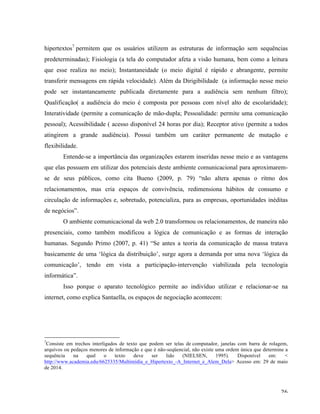  26	
  
hipertextos7
permitem que os usuários utilizem as estruturas de informação sem sequências
predeterminadas); Fisiologia (a tela do computador afeta a visão humana, bem como a leitura
que esse realiza no meio); Instantaneidade (o meio digital é rápido e abrangente, permite
transferir mensagens em rápida velocidade). Além da Dirigibilidade (a informação nesse meio
pode ser instantaneamente publicada diretamente para a audiência sem nenhum filtro);
Qualificação( a audiência do meio é composta por pessoas com nível alto de escolaridade);
Interatividade (permite a comunicação de mão-dupla; Pessoalidade: permite uma comunicação
pessoal); Acessibilidade ( acesso disponível 24 horas por dia); Receptor ativo (permite a todos
atingirem a grande audiência). Possui também um caráter permanente de mutação e
flexibilidade.
Entende-se a importância das organizações estarem inseridas nesse meio e as vantagens
que elas possuem em utilizar dos potenciais deste ambiente comunicacional para aproximarem-
se de seus públicos, como cita Bueno (2009, p. 79) “não altera apenas o ritmo dos
relacionamentos, mas cria espaços de convivência, redimensiona hábitos de consumo e
circulação de informações e, sobretudo, potencializa, para as empresas, oportunidades inéditas
de negócios”.
O ambiente comunicacional da web 2.0 transformou os relacionamentos, de maneira não
presenciais, como também modificou a lógica de comunicação e as formas de interação
humanas. Segundo Primo (2007, p. 41) “Se antes a teoria da comunicação de massa tratava
basicamente de uma ‘lógica da distribuição’, surge agora a demanda por uma nova ‘lógica da
comunicação’, tendo em vista a participação-intervenção viabilizada pela tecnologia
informática”.
Isso porque o aparato tecnológico permite ao indivíduo utilizar e relacionar-se na
internet, como explica Santaella, os espaços de negociação acontecem:
	
  	
  	
  	
  	
  	
  	
  	
  	
  	
  	
  	
  	
  	
  	
  	
  	
  	
  	
  	
  	
  	
  	
  	
  	
  	
  	
  	
  	
  	
  	
  	
  	
  	
  	
  	
  	
  	
  	
  	
  	
  	
  	
  	
  	
  	
  	
  	
  	
  	
  	
  	
  	
  	
  	
  	
  
7
Consiste em trechos interligados de texto que podem ser telas de computador, janelas com barra de rolagem,
arquivos ou pedaços menores de informação e que é não-seqüencial, não existe uma ordem única que determine a
sequência na qual o texto deve ser lido (NIELSEN, 1995). Disponível em: <
http://www.academia.edu/6625335/Multimídia_e_Hipertexto_-A_Internet_e_Alem_Dela> Acesso em: 29 de maio
de 2014.	
  
 