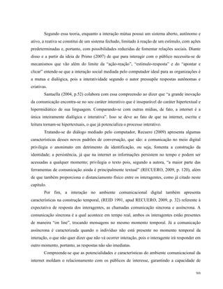   30	
  
Segundo essa teoria, enquanto a interação mútua possui um sistema aberto, autônomo e
ativo, a reativa se constitui de um sistema fechado, limitado à reação de um estímulo, com ações
predeterminadas e, portanto, com possibilidades reduzidas de fomentar relações sociais. Diante
disso e a partir da ideia de Primo (2007) de que para interagir com o público necessita-se de
mecanismos que vão além do limite da “ação-reação”, “estímulo-resposta” e do “apontar e
clicar” entende-se que a interação social mediada pelo computador ideal para as organizações é
a mutua e dialógica, pois a interatividade segundo o autor pressupõe respostas autônomas e
criativas.
Santaella (2004, p.52) colabora com essa compreensão ao dizer que “a grande inovação
da comunicação encontra-se no seu caráter interativo que é inseparável do caráter hipertextual e
hipermidiático de sua linguagem. Comparando-se com outras mídias, de fato, a internet é a
única inteiramente dialógica e interativa”. Isso se deve ao fato de que na internet, escrita e
leitura tornam-se hipertextuais, o que já potencializa o processo interativo.
Tratando-se do diálogo mediado pelo computador, Recuero (2009) apresenta algumas
características desses novos padrões de conversação, que são: a comunicação no meio digital
privilegia o anonimato em detrimento da identificação, ou seja, fomenta a construção da
identidade; a persistência, já que na internet as informações persistem no tempo e podem ser
acessadas a qualquer momento; privilegia o texto pois, segundo a autora, “a maior parte das
ferramentas de comunicação ainda é principalmente textual” (RECUERO, 2009, p. 120), além
de que também proporciona o distanciamento físico entre os interagentes, como já citado neste
capítulo.
Por fim, a interação no ambiente comunicacional digital também apresenta
características na construção temporal, (REID 1991, apud RECUERO, 2009, p. 32) referente à
expectativa de resposta dos interagentes, as chamadas comunicação síncrona e assíncrona. A
comunicação síncrona é a qual acontece em tempo real, ambos os interagentes estão presentes
de maneira “on line”, trocando mensagens no mesmo momento temporal. Já a comunicação
assíncrona é caracterizada quando o indivíduo não está presente no momento temporal da
interação, o que não quer dizer que não vá ocorrer interação, pois o interagente irá responder em
outro momento, portanto, as respostas não são imediatas.
Compreende-se que as potencialidades e características do ambiente comunicacional da
internet moldam o relacionamento com os públicos de interesse, garantindo a capacidade de
 