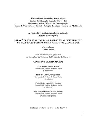   4	
  
Universidade Federal de Santa Maria
Centro de Educação Superior Norte –RS
Departamento de Ciências da Comunicação
Curso de Comunicação Social – Relações Públicas – Ênfase em Multimídia
A Comissão Examinadora, abaixo assinada,
Aprova a Monografia
RELAÇÕES PÚBLICAS DIGITAIS E ESTRATÉGIAS DE INTERAÇÃO
NO FACEBOOK: ESTUDO DAS EMPRESAS TAM, AZUL E GOL
elaborada por
Tuane Nicola
como requisito para aprovação
na Disciplina de Trabalho de Conclusão de Curso II
COMISSÃO EXAMINADORA:
Prof. Mestre Daiane Scheid
Universidade Federal de Santa Maria
(Orientadora)
Prof. Dr. André Quiroga Sandi
Universidade Federal de Santa Maria
(Avaliador)
Prof. Mestre Vera Sirlei Martins
Universidade Federal de Santa Maria
(Avaliadora)
Prof. Mestre Patrícia Milano Pérsigo
Universidade Federal de Santa Maria
(Avaliadora Suplente)
Frederico Westphalen, 11 de julho de 2014
 