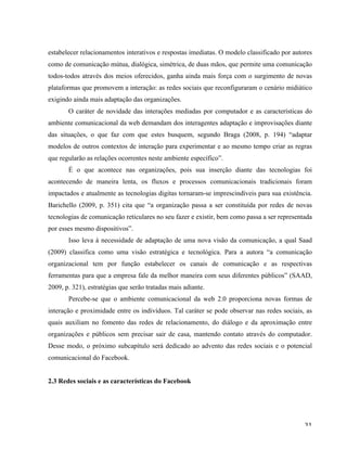   31	
  
estabelecer relacionamentos interativos e respostas imediatas. O modelo classificado por autores
como de comunicação mútua, dialógica, simétrica, de duas mãos, que permite uma comunicação
todos-todos através dos meios oferecidos, ganha ainda mais força com o surgimento de novas
plataformas que promovem a interação: as redes sociais que reconfiguraram o cenário midiático
exigindo ainda mais adaptação das organizações.
O caráter de novidade das interações mediadas por computador e as características do
ambiente comunicacional da web demandam dos interagentes adaptação e improvisações diante
das situações, o que faz com que estes busquem, segundo Braga (2008, p. 194) “adaptar
modelos de outros contextos de interação para experimentar e ao mesmo tempo criar as regras
que regularão as relações ocorrentes neste ambiente específico”.
É o que acontece nas organizações, pois sua inserção diante das tecnologias foi
acontecendo de maneira lenta, os fluxos e processos comunicacionais tradicionais foram
impactados e atualmente as tecnologias digitas tornaram-se imprescindíveis para sua existência.
Barichello (2009, p. 351) cita que “a organização passa a ser constituída por redes de novas
tecnologias de comunicação reticulares no seu fazer e existir, bem como passa a ser representada
por esses mesmo dispositivos”.
Isso leva à necessidade de adaptação de uma nova visão da comunicação, a qual Saad
(2009) classifica como uma visão estratégica e tecnológica. Para a autora “a comunicação
organizacional tem por função estabelecer os canais de comunicação e as respectivas
ferramentas para que a empresa fale da melhor maneira com seus diferentes públicos” (SAAD,
2009, p. 321), estratégias que serão tratadas mais adiante.
Percebe-se que o ambiente comunicacional da web 2.0 proporciona novas formas de
interação e proximidade entre os indivíduos. Tal caráter se pode observar nas redes sociais, as
quais auxiliam no fomento das redes de relacionamento, do diálogo e da aproximação entre
organizações e públicos sem precisar sair de casa, mantendo contato através do computador.
Desse modo, o próximo subcapítulo será dedicado ao advento das redes sociais e o potencial
comunicacional do Facebook.
2.3 Redes sociais e as características do Facebook
 