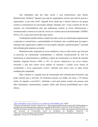   32	
  
Este subcapítulo trata das redes sociais e suas características, para Garton,
Haythornwaite, Wellman9
“Quando uma rede de computadores conecta uma rede de pessoas e
organizações, é uma rede social”. Segundo Terra, desde que o homem firmou-se em grupos
existem as características de conversação, diálogo, interação, mas: “o que a internet fez foi nos
conectar, nos instrumentalizar para que pudéssemos acelerar as trocas informacionais e
comunicacionais e tornou-se ou está em vias de ser o sistema nervoso da humanidade” (TERRA,
2010, p. 53), o que ocorre através das redes sociais.
O subcapítulo também aborda a relação das redes sociais na comunicação organizacional
e apresenta as características e potencialidades do Facebook, meio escolhido para investigar a
interação entre organizações e públicos no meio digital, enquanto, segundo pesquisa10
, principal
rede utilizada pelas empresas no mundo.
Responsável pelo surgimento de novas tendências, como as redes sociais, que inovaram
os processos de comunicação contemporânea, o ambiente comunicacional da web 2.0,
transformou os relacionamentos e modificou a lógica de comunicação e as formas de interação
humanas. Segundo Recuero (2009, p. 89) “As pessoas adaptaram-se aos novos tempos,
utilizando a rede para formar novos padrões de interação e criando novas formas de
sociabilidade e novas organizações sociais”, definidas pela autora como as redes sociais
mediadas pelo computador.
Hoje a internet é o segundo meio de comunicação mais utilizado pelos brasileiros, que
perde somente para a televisão. Os internautas passam, em média, três horas e 39 minutos
online, de segunda a sexta-feira11
, utilizando o meio para manter contato com pessoas, para
obter informações, entretenimento, compras, enfim, para diversas possibilidades que o meio
oferece.
	
  	
  	
  	
  	
  	
  	
  	
  	
  	
  	
  	
  	
  	
  	
  	
  	
  	
  	
  	
  	
  	
  	
  	
  	
  	
  	
  	
  	
  	
  	
  	
  	
  	
  	
  	
  	
  	
  	
  	
  	
  	
  	
  	
  	
  	
  	
  	
  	
  	
  	
  	
  	
  	
  	
  	
  
9
http://onlinelibrary.wiley.com/doi/10.1111/j.1083-6101.1997.tb00062.x/full ABNT
10
Pesquisa realizada pela Avanade. Disponível em: <http://anoticia.clicrbs.com.br/sc/noticia/2013/06/facebook-e-a-
principal-rede-social-utilizada-pelas-empresas-no-mundo-4158231.html> Acesso em: 10 de Novembro de 2013.
11
Dados da Pesquisa brasileira de mídia 2014 - Hábitos de Consumo de Mídia pela População Brasileirarealizada
pela Secretaria de Comunicação Social da Presidência da República. Disponível em:
<http://www.meioemensagem.com.br/home/midia/noticias/2014/03/07/Secom-revela-habito-de-consumo-de-
midia.html> Acesso em: 29 de Março de 2014.
 