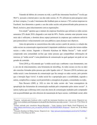   33	
  
Tratando de hábitos de consumo na rede, o perfil dos internautas brasileiros12
revela que
90,8 % acessam a internet para o uso das redes sociais, 41, 5% utilizam-na para pesquisar antes
de fazer compras, 2 a cada 3 internautas dão feedback para as marcas e 74% curtem empresas no
Facebook. Isso demonstra o quanto o uso das redes sociais está potencializado pelas pessoas no
Brasil, inclusive, para relacionamento com as organizações.
Um estudo13
apontou que o número de empresas brasileiras que utilizam as redes sociais
aumentou 25% desde 2010, chegando a um total de 88%. Porém, somente estar presente nesse
meio não é suficiente, o domínio desse espaço pertencerá às empresas que souberem utilizá-lo
para potencializar o relacionamento com seus públicos e para alcançar seus objetivos.
Antes de apresentar as características das redes sociais a partir de autores e a relação das
redes sociais na comunicação organizacional é importante estabelecer a noção dos termos mídias
sociais e redes sociais. Segundo o Glossário Ketchum de Mídias Sociais14
, “rede social”
compreende uma comunidade on-line que reúne pessoas que compartilham informações de
interesse, já “mídia social” é uma plataforma de comunicação na qual qualquer um pode ser um
gerador de conteúdo.
Terra (2010, p. 42) entende que “a mídia social seja o ambiente e seus ferramentais, isto
é, um site de relacionamentos, uma ferramenta de microblog. As redes sociais (on-line ou não)
são conexões formadas pelas pessoas que estão ligadas entre si”. Recuero (2014) esclarece que
mídia social é uma ferramenta de comunicação que faz emergir as redes sociais, pois permite
que a interação fique visível. A mídia social faz a apropriação para a sociabilidade, segundo a
autora, complexifica o espaço social permitindo a emergência de grupos, comunidades ou redes.
Para Recuero (2009, p. 102) os sites de redes sociais são “uma consequência da
apropriação das ferramentas de comunicação mediada pelo computador pelos atores sociais”. A
autora explica que a diferença entre esses dos meios de comunicação mediados pelo computador
está na possibilidade que eles oferecem de manutenção de laços sociais, visibilidade social, além
	
  	
  	
  	
  	
  	
  	
  	
  	
  	
  	
  	
  	
  	
  	
  	
  	
  	
  	
  	
  	
  	
  	
  	
  	
  	
  	
  	
  	
  	
  	
  	
  	
  	
  	
  	
  	
  	
  	
  	
  	
  	
  	
  	
  	
  	
  	
  	
  	
  	
  	
  	
  	
  	
  	
  	
  
12
Pesquisa realizada pela ComScore sobre o perfil dos internautas brasileiros nas redes sociais. Disponível em:
<http://www.midiatix.com.br/pesquisa-revela-perfil-dos-brasileiros-nas-redes-sociais/> Acesso em: 29 de Março de
2014.
13
Estudo realizado pela consultoria Burson-Marsteller - “Latin America Social Media Check”Disponível em:
<http://aberje.com.br/acervo_not_ver.asp?ID_NOTICIA=9831&EDITORIA=Pesquisas> Acesso em: 29 de Março
de 2014.
14
Glossário Ketchum de Mídias Sociais. Disponível em: <http://glossario.ketchumdigital.com.br/m%C3%ADdia/>
Acesso em: 30 de Março de 2014.
 