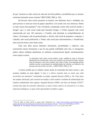   34	
  
de que “mostram as redes sociais de cada ator de forma pública e possibilitam que os mesmos
construam interações nesses sistemas” (RECUERO, 2009, p. 103).
Há diversas redes sociais presentes na internet, com diferentes focos e utilidades, nas
quais pessoas se unem por meio de grupos específicos e de acordo com seus interesses. Dentre
as redes sociais mais populares15
está o Facebook, considerada a maior rede social do mundo; o
Google+ que é a rede social criada pelo buscador Google; o Twitter enquanto rede social
caracterizada por seus 140 caracteres; o Youtube, rede destinada ao compartilhamento de
vídeos; o Foursquare, rede de geolocalização; a Ask.fm, rede social de perguntas e respostas; o
Linkedin, rede social profissional; o Tinder, rede social para relacionamentos; o SoundCloud,
rede social de música, entre tantas outras.
Cada uma delas possui diferentes ferramentas, possibilidades e objetivos, uma
característica dessas ferramentas é que há uma grande mobilidade entre elas, os interagentes
podem utilizar múltiplas plataformas no ambiente comunicacional digital, simultaneamente,
como explica a autora:
As interações entre atores sociais podem, assim, espalhar-se entre as diversas
plataformas de comunicação, como, por exemplo, em uma rede de blog e mesmo
entre ferramentas, como, por exemplo, entre orkut e blogs. Essa migração podem
também auxiliar na percepção da multiplexidade das relações um indicativo da
presença dos laços fortes na rede [...] (RECUERO, 2009, p. 36)
A autora acredita que as relações sociais atuam na construção dos laços sociais, o que
acontece também no meio digital, “o laço é a efetiva conexão entre os atores que estão
envolvidos nas interações” constituídas no tempo, segundo Recuero (2009, p. 38). Estes laços
são sempre relacionais, pois ocorrem em relação a outro usuário e resultam da sedimentação das
relações estabelecidas entre agentes. Segundo Recuero (2009), com base em Breiger (1974)16
,
existem dois tipos de conexões relacionais: os laços sociais reativos ou associativos e os laços
relacionais dialógicos, os quais serão apresentados na tabela a seguir:
	
  	
  	
  	
  	
  	
  	
  	
  	
  	
  	
  	
  	
  	
  	
  	
  	
  	
  	
  	
  	
  	
  	
  	
  	
  	
  	
  	
  	
  	
  	
  	
  	
  	
  	
  	
  	
  	
  	
  	
  	
  	
  	
  	
  	
  	
  	
  	
  	
  	
  	
  	
  	
  	
  	
  	
  
15
Lista de todas as redes sociais ou quase todas. Disponível em: <http://www.trianons.com.br/todas-as-redes-
sociais-da-internet-lista-ranking-top-mundo-brasil-social-media-network/> Acesso em: 30 de Março de 2014.	
  
16
BREIGER, R. The Duality of Persons and Groups.Social Forces, vol. 53, n.2, p.181-190, 1974.
	
  
 