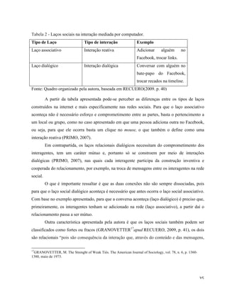   35	
  
Tabela 2 - Laços sociais na interação mediada por computador.
Tipo de Laço Tipo de interação Exemplo
Laço associativo Interação reativa Adicionar alguém no
Facebook, trocar links.
Laço dialógico Interação dialógica Conversar com alguém no
bate-papo do Facebook,
trocar recados na timeline.
Fonte: Quadro organizado pela autora, baseada em RECUERO(2009. p. 40)
A partir da tabela apresentada pode-se perceber as diferenças entre os tipos de laços
construídos na internet e mais especificamente nas redes sociais. Para que o laço associativo
aconteça não é necessário esforço e comprometimento entre as partes, basta o pertencimento a
um local ou grupo, como no caso apresentado em que uma pessoa adiciona outra no Facebook,
ou seja, para que ele ocorra basta um clique no mouse, o que também o define como uma
interação reativa (PRIMO, 2007).
Em contrapartida, os laços relacionais dialógicos necessitam do comprometimento dos
interagentes, tem um caráter mútuo e, portanto só se constroem por meio de interações
dialógicas (PRIMO, 2007), nas quais cada interagente participa da construção inventiva e
cooperada do relacionamento, por exemplo, na troca de mensagens entre os interagentes na rede
social.
O que é importante ressaltar é que as duas conexões não são sempre dissociadas, pois
para que o laço social dialógico aconteça é necessário que antes ocorra o laço social associativo.
Com base no exemplo apresentado, para que a conversa aconteça (laço dialógico) é preciso que,
primeiramente, os interagentes tenham se adicionado na rede (laço associativo), a partir daí o
relacionamento passa a ser mútuo.
Outra característica apresentada pela autora é que os laços sociais também podem ser
classificados como fortes ou fracos (GRANOVETTER17
apud RECUERO, 2009, p. 41), os dois
são relacionais “pois são consequência da interação que, através do conteúdo e das mensagens,
	
  	
  	
  	
  	
  	
  	
  	
  	
  	
  	
  	
  	
  	
  	
  	
  	
  	
  	
  	
  	
  	
  	
  	
  	
  	
  	
  	
  	
  	
  	
  	
  	
  	
  	
  	
  	
  	
  	
  	
  	
  	
  	
  	
  	
  	
  	
  	
  	
  	
  	
  	
  	
  	
  	
  	
  
17
GRANOVETTER, M. The Strenght of Weak Tiés. The American Journal of Sociology, vol. 78, n. 6, p. 1360-
1380, maio de 1973.
	
  
 