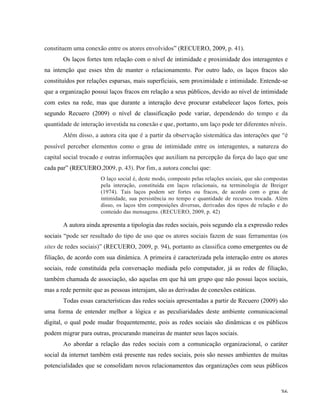   36	
  
constituem uma conexão entre os atores envolvidos” (RECUERO, 2009, p. 41).
Os laços fortes tem relação com o nível de intimidade e proximidade dos interagentes e
na intenção que esses têm de manter o relacionamento. Por outro lado, os laços fracos são
constituídos por relações esparsas, mais superficiais, sem proximidade e intimidade. Entende-se
que a organização possui laços fracos em relação a seus públicos, devido ao nível de intimidade
com estes na rede, mas que durante a interação deve procurar estabelecer laços fortes, pois
segundo Recuero (2009) o nível de classificação pode variar, dependendo do tempo e da
quantidade de interação investida na conexão e que, portanto, um laço pode ter diferentes níveis.
Além disso, a autora cita que é a partir da observação sistemática das interações que “é
possível perceber elementos como o grau de intimidade entre os interagentes, a natureza do
capital social trocado e outras informações que auxiliam na percepção da força do laço que une
cada par” (RECUERO,2009, p. 43). Por fim, a autora conclui que:
O laço social é, deste modo, composto pelas relações sociais, que são compostas
pela interação, constituída em laços relacionais, na terminologia de Breiger
(1974). Tais laços podem ser fortes ou fracos, de acordo com o grau de
intimidade, sua persistência no tempo e quantidade de recursos trocada. Além
disso, os laços têm composições diversas, derivadas dos tipos de relação e do
conteúdo das mensagens. (RECUERO, 2009, p. 42)
A autora ainda apresenta a tipologia das redes sociais, pois segundo ela a expressão redes
sociais “pode ser resultado do tipo de uso que os atores sociais fazem de suas ferramentas (os
sites de redes sociais)” (RECUERO, 2009, p. 94), portanto as classifica como emergentes ou de
filiação, de acordo com sua dinâmica. A primeira é caracterizada pela interação entre os atores
sociais, rede constituída pela conversação mediada pelo computador, já as redes de filiação,
também chamada de associação, são aquelas em que há um grupo que não possui laços sociais,
mas a rede permite que as pessoas interajam, são as derivadas de conexões estáticas.
Todas essas características das redes sociais apresentadas a partir de Recuero (2009) são
uma forma de entender melhor a lógica e as peculiaridades deste ambiente comunicacional
digital, o qual pode mudar frequentemente, pois as redes sociais são dinâmicas e os públicos
podem migrar para outras, procurando maneiras de manter seus laços sociais.
Ao abordar a relação das redes sociais com a comunicação organizacional, o caráter
social da internet também está presente nas redes sociais, pois são nesses ambientes de muitas
potencialidades que se consolidam novos relacionamentos das organizações com seus públicos
 