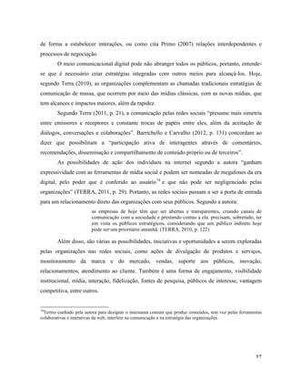  37	
  
de forma a estabelecer interações, ou como cita Primo (2007) relações interdependentes e
processos de negociação.
O meio comunicacional digital pode não abranger todos os públicos, portanto, entende-
se que é necessário criar estratégias integradas com outros meios para alcançá-los. Hoje,
segundo Terra (2010), as organizações complementam as chamadas tradicionais estratégias de
comunicação de massa, que ocorrem por meio das mídias clássicas, com as novas mídias, que
tem alcances e impactos maiores, além da rapidez.
Segundo Terra (2011, p. 21), a comunicação pelas redes sociais “presume mais simetria
entre emissores e receptores e constante trocas de papéis entre eles, além da aceitação de
diálogos, conversações e colaborações”. Barrichello e Carvalho (2012, p. 131) concordam ao
dizer que possibilitam a “participação ativa de interagentes através de comentários,
recomendações, disseminação e compartilhamento de conteúdo próprio ou de terceiros”.
As possibilidades de ação dos indivíduos na internet segundo a autora “ganham
expressividade com as ferramentas de mídia social e podem ser nomeadas de megafones da era
digital, pelo poder que é conferido ao usuário18
e que não pode ser negligenciado pelas
organizações” (TERRA, 2011, p. 29). Portanto, as redes sociais passam a ser a porta de entrada
para um relacionamento direto das organizações com seus públicos. Segundo a autora:
as empresas de hoje têm que ser abertas e transparentes, criando canais de
comunicação com a sociedade e prestando contas a ela. precisam, sobretudo, ter
em vista os públicos estratégicos, considerando que um público indireto hoje
pode ser um prioritário amanhã. (TERRA, 2010, p. 122)
Além disso, são várias as possibilidades, iniciativas e oportunidades a serem exploradas
pelas organizações nas redes sociais, como ações de divulgação de produtos e serviços,
monitoramento da marca e do mercado, vendas, suporte aos públicos, inovação,
relacionamentos, atendimento ao cliente. Também é uma forma de engajamento, visibilidade
institucional, mídia, interação, fidelização, fontes de pesquisa, públicos de interesse, vantagem
competitiva, entre outros.
	
  	
  	
  	
  	
  	
  	
  	
  	
  	
  	
  	
  	
  	
  	
  	
  	
  	
  	
  	
  	
  	
  	
  	
  	
  	
  	
  	
  	
  	
  	
  	
  	
  	
  	
  	
  	
  	
  	
  	
  	
  	
  	
  	
  	
  	
  	
  	
  	
  	
  	
  	
  	
  	
  	
  	
  
18
Termo cunhado pela autora para designar o internauta comum que produz conteúdos, tem voz pelas ferramentas
colaborativas e interativas da web, interfere na comunicação e na estratégia das organizações.
	
  
 
