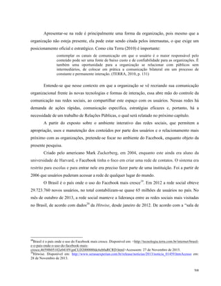   38	
  
Apresentar-se na rede é principalmente uma forma da organização, pois mesmo que a
organização não esteja presente, ela pode estar sendo citada pelos internautas, o que exige um
posicionamento oficial e estratégico. Como cita Terra (2010) é importante:
contemplar os canais de comunicação em que o usuário é o maior responsável pelo
conteúdo pode ser uma fonte de baixo custo e de confiabilidade para as organizações. É
também uma oportunidade para a organização se relacionar com públicos sem
intermediários, de colocar em prática a comunicação bilateral em um processo de
constante e permanente interação. (TERRA, 2010, p. 131)
Entende-se que nesse contexto em que a organização se vê recriando sua comunicação
organizacional frente às novas tecnologias e formas de interação, essa abre mão do controle da
comunicação nas redes sociais, ao compartilhar este espaço com os usuários. Nessas redes há
demanda de ações rápidas, comunicação específica, estratégias eficazes e, portanto, há a
necessidade de um trabalho de Relações Públicas, o qual será relatado no próximo capítulo.
A partir do exposto sobre o ambiente interativo das redes sociais, que permitem a
apropriação, usos e manutenção dos conteúdos por parte dos usuários e o relacionamento mais
próximo com as organizações, pretende-se focar no ambiente do Facebook, enquanto objeto da
presente pesquisa.
Criado pelo americano Mark Zuckerberg, em 2004, enquanto este ainda era aluno da
universidade de Harvard, o Facebook tinha o foco em criar uma rede de contatos. O sistema era
restrito para escolas e para entrar nele era preciso fazer parte de uma instituição. Foi a partir de
2006 que usuários puderam acessar a rede de qualquer lugar do mundo.
O Brasil é o país onde o uso do Facebook mais cresce19
. Em 2012 a rede social obteve
29.723.760 novos usuários, no total contabilizam-se quase 65 milhões de usuários no país. No
mês de outubro de 2013, a rede social manteve a liderança entre as redes sociais mais visitadas
no Brasil, de acordo com dados20
da Hitwise, desde janeiro de 2012. De acordo com a “sala de
	
  	
  	
  	
  	
  	
  	
  	
  	
  	
  	
  	
  	
  	
  	
  	
  	
  	
  	
  	
  	
  	
  	
  	
  	
  	
  	
  	
  	
  	
  	
  	
  	
  	
  	
  	
  	
  	
  	
  	
  	
  	
  	
  	
  	
  	
  	
  	
  	
  	
  	
  	
  	
  	
  	
  	
  
19
Brasil é o país onde o uso do Facebook mais cresce. Disponível em: <http://tecnologia.terra.com.br/internet/brasil-
e-o-pais-onde-o-uso-do-facebook-mais-
cresce,4659f605102e0410VgnCLD2000000dc6eb0aRCRD.html>Acessoem: 27 de Novembro de 2013.
20
Hitwise. Disponível em: http://www.serasaexperian.com.br/release/noticias/2013/noticia_01459.htmAcesso em:
28 de Novembro de 2013.
 