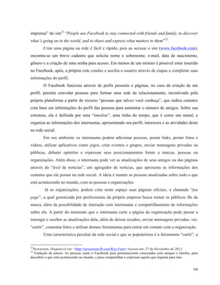   39	
  
imprensa” do site21
“People use Facebook to stay connected with friends and family, to discover
what’s going on in the world, and to share and express what matters to them”22
.
Criar uma página na rede é fácil e rápido, pois ao acessar o site (www.facebook.com),
encontra-se um breve cadastro que solicita nome e sobrenome, e-mail, data de nascimento,
gênero e a criação de uma senha para acesso. Em menos de um minuto é possível estar inserido
no Facebook, após, a própria rede conduz e auxilia o usuário através de etapas a completar suas
informações do perfil.
O Facebook funciona através de perfis pessoais e páginas, no caso da criação de um
perfil, permite convidar pessoas para formar uma rede de relacionamento, incentivado pela
própria plataforma a partir do recurso “pessoas que talvez você conheça”, que indica contatos
com base em informações do perfil das pessoas para aumentar o número de amigos. Sobre sua
estrutura, ela é definida por uma “timeline”, uma linha do tempo, que é como um mural, e
organiza as informações dos internautas, apresentando seu perfil, interesses e as atividades deste
na rede social.
Em seu ambiente os internautas podem adicionar pessoas, postar links, postar fotos e
vídeos, utilizar aplicativos como jogos, criar eventos e grupos, enviar mensagens privadas ou
públicas, debater opiniões e expressar seus posicionamentos frente a marcas, pessoas ou
organizações. Além disso, o internauta pode ver as atualizações de seus amigos ou das páginas
através do “feed de notícias”, um agregador de notícias, que apresenta as informações dos
contatos que ele possui na rede social. A ideia é manter as pessoas atualizadas sobre tudo o que
está acontecendo no mundo, com as pessoas e organizações.
Já as organizações, podem criar neste espaço suas páginas oficiais, a chamada “fan
page”, a qual gerenciada por profissionais da própria empresa busca tornar os públicos fãs da
marca, além da possibilidade de interação com internautas e compartilhamento de informações
sobre ela. A partir do momento que o internauta curte a página da organização pode passar a
interagir e receber as atualizações dela, além de deixar recados, enviar mensagens privadas, ver,
“curtir”, comentar fotos e utilizar demais ferramentas para entrar em contato com a organização.
Uma característica peculiar da rede social e que se popularizou é a ferramenta “curtir”, a
	
  	
  	
  	
  	
  	
  	
  	
  	
  	
  	
  	
  	
  	
  	
  	
  	
  	
  	
  	
  	
  	
  	
  	
  	
  	
  	
  	
  	
  	
  	
  	
  	
  	
  	
  	
  	
  	
  	
  	
  	
  	
  	
  	
  	
  	
  	
  	
  	
  	
  	
  	
  	
  	
  	
  	
  
21
Newsroom. Disponível em: <http://newsroom.fb.com/Key-Facts>Acesso em: 27 de Novembro de 2013.
22
Tradução da autora: As pessoas usam o Facebook para permanecerem conectadas com amigos e família, para
descobrir o que está acontecendo no mundo, e para compartilhar e expressar aquilo que importa para elas.
 