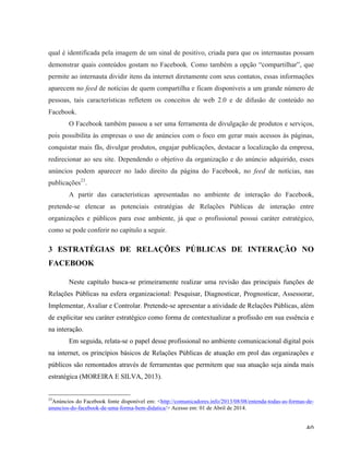   40	
  
qual é identificada pela imagem de um sinal de positivo, criada para que os internautas possam
demonstrar quais conteúdos gostam no Facebook. Como também a opção “compartilhar”, que
permite ao internauta dividir itens da internet diretamente com seus contatos, essas informações
aparecem no feed de notícias de quem compartilha e ficam disponíveis a um grande número de
pessoas, tais características refletem os conceitos de web 2.0 e de difusão de conteúdo no
Facebook.
O Facebook também passou a ser uma ferramenta de divulgação de produtos e serviços,
pois possibilita às empresas o uso de anúncios com o foco em gerar mais acessos às páginas,
conquistar mais fãs, divulgar produtos, engajar publicações, destacar a localização da empresa,
redirecionar ao seu site. Dependendo o objetivo da organização e do anúncio adquirido, esses
anúncios podem aparecer no lado direito da página do Facebook, no feed de notícias, nas
publicações23
.
A partir das características apresentadas no ambiente de interação do Facebook,
pretende-se elencar as potenciais estratégias de Relações Públicas de interação entre
organizações e públicos para esse ambiente, já que o profissional possui caráter estratégico,
como se pode conferir no capítulo a seguir.
3 ESTRATÉGIAS DE RELAÇÕES PÚBLICAS DE INTERAÇÃO NO
FACEBOOK
Neste capítulo busca-se primeiramente realizar uma revisão das principais funções de
Relações Públicas na esfera organizacional: Pesquisar, Diagnosticar, Prognosticar, Assessorar,
Implementar, Avaliar e Controlar. Pretende-se apresentar a atividade de Relações Públicas, além
de explicitar seu caráter estratégico como forma de contextualizar a profissão em sua essência e
na interação.
Em seguida, relata-se o papel desse profissional no ambiente comunicacional digital pois
na internet, os princípios básicos de Relações Públicas de atuação em prol das organizações e
públicos são remontados através de ferramentas que permitem que sua atuação seja ainda mais
estratégica (MOREIRA E SILVA, 2013).
	
  	
  	
  	
  	
  	
  	
  	
  	
  	
  	
  	
  	
  	
  	
  	
  	
  	
  	
  	
  	
  	
  	
  	
  	
  	
  	
  	
  	
  	
  	
  	
  	
  	
  	
  	
  	
  	
  	
  	
  	
  	
  	
  	
  	
  	
  	
  	
  	
  	
  	
  	
  	
  	
  	
  	
  
23
Anúncios do Facebook fonte disponível em: <http://comunicadores.info/2013/08/08/entenda-todas-as-formas-de-
anuncios-do-facebook-de-uma-forma-bem-didatica/> Acesso em: 01 de Abril de 2014.
 