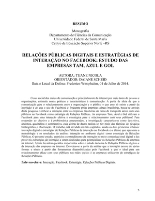   5	
  
RESUMO
Monografia
Departamento de Ciências da Comunicação
Universidade Federal de Santa Maria
Centro de Educação Superior Norte –RS
RELAÇÕES PÚBLICAS DIGITAIS E ESTRATÉGIAS DE
INTERAÇÃO NO FACEBOOK: ESTUDO DAS
EMPRESAS TAM, AZUL E GOL
AUTORA: TUANE NICOLA
ORIENTADOR: DAIANE SCHEID
Data e Local da Defesa: Frederico Westphalen, 01 de Julho de 2014.
O uso social dos meios de comunicação e principalmente da internet por meio tanto de pessoas e
organizações, estimula novas práticas e características à comunicação. A partir da ideia de que a
comunicação gera o relacionamento entre a organização e o público e que esse só existe a partir da
interação e de que o uso do Facebook é frequente pelas empresas aéreas brasileiras, busca-se através
desta pesquisa, verificar a interação entre as empresas brasileiras do ramo de transporte aéreo com seus
públicos no Facebook como estratégia de Relações Públicas. As empresas Tam, Azul e Gol utilizam o
Facebook para uma interação efetiva e estratégica para o relacionamento com seus públicos? Para
responder ao objetivo e à problemática apresentados, a investigação caracteriza-se como descritiva,
analítica, qualitativa e comparativa, cuja coleta de dados realiza-se por meio das técnicas de pesquisa
bibliográfica e observação. O trabalho está dividido em três capítulos, sendo os dois primeiros teóricos:
interação digital e estratégias de Relações Públicas de interação no Facebook e o último que apresenta a
metodologia e os resultados da análise: interação no ambiente digital como estratégia de Relações
Públicas. O presente estudo, propiciou o entendimento da interação no meio comunicacional digital e das
possíveis estratégias de interação a serem realizadas para potencializar as Relações Públicas da empresa
na internet. Ainda, levantou questões importantes sobre o estudo do tema de Relações Públicas digitais e
da interação das empresas na internet. Detectou-se a partir da análise que a interação ocorre de várias
formas e níveis a partir das ferramentas disponibilizadas pelo Facebook e que o ideal para um
relacionamento eficaz com seus públicos nas redes sociais é as empresas utilizarem de estratégias de
Relações Públicas.
Palavras-chave: Interação. Facebook. Estratégia. Relações Públicas Digitais.
 