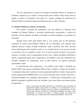  41	
  
Por fim, apresentam-se as possíveis estratégias de Relações Públicas na interação no
Facebook, contando com os estudos já desenvolvidos dessa temática. Dessa forma, busca-se
atender ao objetivo de identificar como pode ser a atuação estratégica do profissional de
Relações Públicas no ambiente digital especialmente no que se refere a interação.
3.1 Relações Públicas na essência e na interação
Para estudar a interação das organizações com seus públicos no Facebook como
estratégia de Relações Públicas é necessário primeiramente contextualizar a essência da
profissão, a fim de entender a atividade, suas funções, seu caráter estratégico e sua relação com
a interação.
Segundo Priess (1997 apud Simões 2001, p. 57), existem mais de 500 definições
conceituais de autores sobre Relações Públicas, por ser polissêmica, esta expressão pode
significar processo, função, atividade profissional, cargo e profissão. Para tanto, necessita
termos determinantes antes da palavra, como: os, as, o profissional de, ou no caso de esses não
se encaixarem, deve ser seguido do verbo “ser” na terceira pessoal do plural. O que parece
consenso, no entanto, entre os pesquisadores da área é que o objetivo principal da profissão é
manter a compreensão mútua entre a organização e seus públicos e que está se falando de uma
atividade estratégica da comunicação, como se pode observar em algumas referencias
apresentadas a seguir.
O relacionamento entre organizações e seus públicos como objeto é designado por
Simões (2001) como processo de Relações Públicas. Para o estudioso, o objetivo da atividade é
“a cooperação mútua, entre as partes, do sistema organizações-públicos visando à consecução da
missão organizacional”(SIMÕES,2001, p. 52), além da harmonia entre o sistema. Para tanto, o
profissional trabalha com a mediação, relacionamento e o conflito entre as organizações e seus
públicos, garantindo o equilíbrio entre elas, atividade a qual o autor define como função política
da organização:
todas as ações dessa atividade reportam-se às implicações que as decisões da
organização poderão gerar juntos aos públicos e às consequências que as
decisões dos públicos poderão causar aos objetivos organizacionais. O fator
comunicação, processo, resultante e instrumentos participam do cenário como
coadjuvantes. O exercício do poder é realizado através do processo de
comunicação com os instrumentos de comunicação (SIMÕES, 1995, p. 84).
 