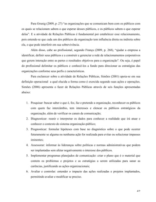   42	
  
Para Grunig (2009, p .27) “as organizações que se comunicam bem com os públicos com
os quais se relacionam sabem o que esperar desses públicos, e os públicos sabem o que esperar
delas”. E a atividade de Relações Públicas é fundamental por estabelecer esse relacionamento,
pois entende-se que cada um dos públicos da organização tem influência direta ou indireta sobre
ela, o que pode interferir em sua sobrevivência.
Além disso, cabe ao profissional, segundo França (2009, p. 268), “ajudar a empresa a
identificar, definir seus públicos e a construir e gerenciar a rede de relacionamentos corporativos
que gerem interação entre as partes e resultados objetivos para a organização”. Ou seja, é papel
do profissional delimitar os públicos e conhecê-los a fundo para direcionar as estratégias das
organizações conforme seus perfis e características.
Para esclarecer sobre a atividade de Relações Públicas, Simões (2001) apoia-se em sua
definição operacional a qual elucida a forma como é exercida segundo suas ações e operações.
Simões (2006) apresenta o fazer de Relações Públicas através de seis funções apresentadas
abaixo:
1. Pesquisar: buscar saber o que é, fez, faz e pretende a organização, reconhecer os públicos
com quem faz intercâmbio, tem interesses e elencar os públicos estratégicos da
organização, além de verificar os canais de comunicação;
2. Diagnosticar: reunir e interpretar os dados para conhecer a realidade que irá atuar e
conhecer o contexto do sistema organização-público;
3. Prognosticar: formular hipóteses com base no diagnóstico sobre o que pode ocorrer
futuramente se alguma ou nenhuma ação for realizada para evitar ou solucionar impasses
iminentes;
4. Assessorar: informar às lideranças sobre políticas e normas administrativas que podem
ser implantadas sem afetar negativamente o interesse dos públicos.
5. Implementar programas planejados de comunicação: criar o plano que é o material que
contem os problemas e projetos e as estratégias a serem utilizadas para sanar as
carências, justificando as ações organizacionais;
6. Avaliar e controlar: entender o impacto das ações realizadas e projetos implantados,
permitindo avaliar e modificar se preciso.
 