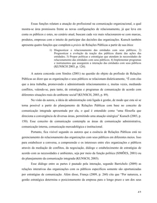   43	
  
Essas funções relatam a atuação do profissional na comunicação organizacional, a qual
mostra-se área promissora frente as novas configurações de relacionamento, já que leva em
conta os públicos e estes, no cenário atual, buscam cada vez mais relacionarem-se com marcas,
produtos, empresas com o intuito de participar das decisões das organizações. Kunsch também
apresenta quatro funções que compõem a práxis de Relações Públicas a partir de sua ótica:
1) Diagnosticar o relacionamento das entidades com seus públicos; 2)
Prognosticar a evolução da reação dos públicos diante das ações das
entidades; 3) Propor políticas e estratégias que atendam às necessidades de
relacionamento das entidades com seus públicos; 4) Implementar programas
e instrumentos que assegurem a interação das entidades com seus públicos
(KUNSCH 2003, p. 126).
A autora concorda com Simões (2001) na questão do objeto da profissão de Relações
Públicas ao dizer que as organizações e seus públicos se relacionam dialeticamente, “É com elas
que a área trabalha, promovendo e administrando relacionamentos e, muitas vezes, mediando
conflitos, valendo-se, para tanto, de estratégias e programas de comunicação de acordo com
diferentes situações reais do ambiente social”(KUNSCH, 2003, p. 89).
Na visão da autora, a ideia de administração está ligada à gestão, de modo que esta só se
torna possível a partir do planejamento de Relações Públicas com base no conceito de
comunicação integrada apresentada por ela, o qual é entendido como “uma filosofia que
direciona a convergência de diversas áreas, permitindo uma atuação sinérgica” Kunsch (2003, p.
150). Esse conceito de comunicação contempla as áreas de comunicação administrativa,
comunicação interna, comunicação mercadológica e institucional.
Portanto, fica visível segundo os autores que a essência de Relações Públicas está no
gerenciamento do relacionamento das organizações com seus públicos em diferentes meios. Isso
para estabelecer a conversa, a compreensão e os interesses entre eles organizações e públicos
através da mediação de conflitos, da negociação, diálogo e estabelecimento de estratégias de
acordo com as necessidades e ambientes, seja por meio da função política (SIMÕES, 2001) ou
do planejamento da comunicação integrada (KUNSCH, 2003).
Esse diálogo entre as partes é pautado pela interação, segundo Barrichelo (2009) as
relações interativas das organizações com os públicos específicos somente são oportunizadas
por estratégias de comunicação. Além disso, França (2009, p. 260) cita que “Por natureza, a
gestão estratégica determina o posicionamento da empresa para o longo prazo e um dos seus
 