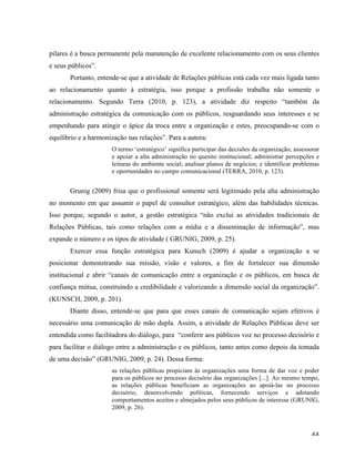   44	
  
pilares é a busca permanente pela manutenção de excelente relacionamento com os seus clientes
e seus públicos”.
Portanto, entende-se que a atividade de Relações públicas está cada vez mais ligada tanto
ao relacionamento quanto à estratégia, isso porque a profissão trabalha não somente o
relacionamento. Segundo Terra (2010, p. 123), a atividade diz respeito “também da
administração estratégica da comunicação com os públicos, resguardando seus interesses e se
empenhando para atingir o ápice da troca entre a organização e estes, preocupando-se com o
equilíbrio e a harmonização nas relações”. Para a autora:
O termo ‘estratégico’ significa participar das decisões da organização; assessorar
e apoiar a alta administração no quesito institucional; administrar percepções e
leituras do ambiente social; analisar planos de negócios; e identificar problemas
e oportunidades no campo comunicacional (TERRA, 2010, p. 123).
Grunig (2009) frisa que o profissional somente será legitimado pela alta administração
no momento em que assumir o papel de consultor estratégico, além das habilidades técnicas.
Isso porque, segundo o autor, a gestão estratégica “não exclui as atividades tradicionais de
Relações Públicas, tais como relações com a mídia e a disseminação de informação”, mas
expande o número e os tipos de atividade ( GRUNIG, 2009, p. 25).
Exercer essa função estratégica para Kunsch (2009) é ajudar a organização a se
posicionar demonstrando sua missão, visão e valores, a fim de fortalecer sua dimensão
institucional e abrir “canais de comunicação entre a organização e os públicos, em busca de
confiança mútua, construindo a credibilidade e valorizando a dimensão social da organização”.
(KUNSCH, 2009, p. 201).
Diante disso, entende-se que para que esses canais de comunicação sejam efetivos é
necessário uma comunicação de mão dupla. Assim, a atividade de Relações Públicas deve ser
entendida como facilitadora do diálogo, para “conferir aos públicos voz no processo decisório e
para facilitar o diálogo entre a administração e os públicos, tanto antes como depois da tomada
de uma decisão” (GRUNIG, 2009, p. 24). Dessa forma:
as relações públicas propiciam às organizações uma forma de dar voz e poder
para os públicos no processo decisório das organizações [...]. Ao mesmo tempo,
as relações públicas beneficiam as organizações ao apoiá-las no processo
decisório, desenvolvendo políticas, fornecendo serviços e adotando
comportamentos aceitos e almejados pelos seus públicos de interesse (GRUNIG,
2009, p. 26).
 