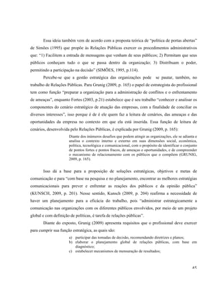   45	
  
Essa ideia também vem de acordo com a proposta teórica de “política de portas abertas”
de Simões (1995) que propõe às Relações Públicas exercer os procedimentos administrativos
que: “1) Facilitem a entrada de mensagens que venham de seus públicos; 2) Permitam que seus
públicos conheçam tudo o que se passa dentro da organização; 3) Distribuam o poder,
permitindo a participação na decisão” (SIMÕES, 1995, p.114).
Percebe-se que a gestão estratégica das organizações pode se pautar, também, no
trabalho de Relações Públicas. Para Grunig (2009, p. 165) o papel de estrategista do profissional
tem como função “preparar a organização para a administração de conflitos e o enfrentamento
de ameaças”, enquanto Fortes (2003, p.21) estabelece que é seu trabalho “conhecer e analisar os
componentes do cenário estratégico de atuação das empresas, com a finalidade de conciliar os
diversos interesses”, isso porque é de é ele quem faz a leitura de cenários, das ameaças e das
oportunidades da empresa no contexto em que ela está inserida. Essa função de leitura de
cenários, desenvolvida pelo Relações Públicas, é explicada por Grunig (2009, p. 165):
Diante dos inúmeros desafios que podem atingir as organizações, ele se adianta e
analisa o contexto interno e externo em suas dimensões social, econômica,
política, tecnológica e comunicacional, com o propósito de identificar o conjunto
de pontos fortes e pontos fracos, de ameaças e oportunidades, e de compreender
o mecanismo de relacionamento com os públicos que o compõem (GRUNIG,
2009, p. 165).
Isso dá a base para a proposição de soluções estratégicas, objetivos e metas de
comunicação e para “com base na pesquisa e no planejamento, encontrar as melhores estratégias
comunicacionais para prever e enfrentar as reações dos públicos e da opinião pública”
(KUNSCH, 2009, p. 201). Nesse sentido, Kunsch (2009, p. 204) reafirma a necessidade de
haver um planejamento para a eficácia do trabalho, pois “administrar estrategicamente a
comunicação nas organizações com os diferentes públicos envolvidos, por meio de um projeto
global e com definição de políticas, é tarefa de relações públicas”.
Diante do exposto, Grunig (2009) apresenta requisitos que o profissional deve exercer
para cumprir sua função estratégica, as quais são:
a) participar das tomadas de decisão, recomendando diretrizes e planos;
b) elaborar o planejamento global de relações públicas, com base em
diagnóstico;
c) estabelecer mecanismos de mensuração de resultados;
 