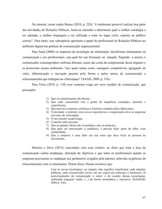   47	
  
Na internet, como expõe Bueno (2010, p. 220), “é totalmente possível realizar boa parte
das atividades de Relações Públicas, basta-se entender e determinar qual a melhor estratégia a
ser adotada, a melhor linguagem a ser utilizada e estar no lugar certo, exposto ao público
correto”. Para tanto, este subcapítulo apresenta o papel do profissional de Relações Públicas no
ambiente digital nas práticas de comunicação organizacional.
Para Saad (2009) os impactos da tecnologia da informação interferiram diretamente na
comunicação e nos profissionais, seja qual for sua formação ou atuação. Segundo a autora, o
comunicador contemporâneo enfrenta dilemas, como dar conta da compreensão desse impacto e
se posicionar nesses ambientes “nos quais temas como vantagens competitivas, agregação de
valor, diferenciação e inovação passam pela forma e pelos meios de comunicação e
relacionamento que trafegam no ciberespaço” (SAAD, 2009, p. 318).
Para Terra (2010, p. 138) esse contexto exige um novo modelo de comunicação, que
pressupõe:
1) Que as comunicações são diretas;
2) Que todo consumidor tem o poder de amplificar conteúdos, opiniões e
experiências;
3) Que pessoas compram confiança e histórias contadas pelos fabricantes;
4) Velocidade: a internet criou novas expectativas; a organização deve se organizar
em torno de velocidade;
5) O movimento cauda longa;
6) Conexão entre pessoas;
7) Que as grandes ideias são os produtos, não os anúncios;
8) Que para ser interessante à audiência, é preciso fazer parte da tribo, criar
comunidade;
9) Que a empresa é uma líder em seu setor que deve levar às pessoas ao
movimento.
Moreira e Silva (2013) concordam com esse cenário, ao dizer que toda a área de
comunicação sofreu mudanças, alteração de objetivos e que tanto os profissionais quanto as
empresas precisaram se readequar aos parâmetros exigidos pela internet, além das exigências de
relacionamento com os internautas. Diante disso, Nassar esclarece que:
Usar as novas tecnologias, no entanto, não significa transformar cada relações
públicas, cada comunicador social, em um expert em softwares e hardwares. O
posicionamento do comunicador é outro: o de usuário dessas tecnologias,
sobretudo enquanto mídia. (...) de forma instantânea e interativa. (NASSAR,
2004 p. 126)
 