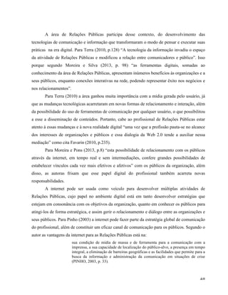   48	
  
A área de Relações Públicas participa desse contexto, do desenvolvimento das
tecnologias de comunicação e informação que transformaram o modo de pensar e executar suas
práticas na era digital. Para Terra (2010, p.128) “A tecnologia da informação invadiu o espaço
da atividade de Relações Públicas e modificou a relação entre comunicadores e público”. Isso
porque segundo Moreira e Silva (2013, p. 98) “as ferramentas digitais, somadas ao
conhecimento da área de Relações Públicas, apresentam inúmeros benefícios às organizações e a
seus públicos, enquanto conexões interativas na rede, podendo representar êxito nos negócios e
nos relacionamentos”.
Para Terra (2010) a área ganhou muita importância com a mídia gerada pelo usuário, já
que as mudanças tecnológicas acarretaram em novas formas de relacionamento e interação, além
da possibilidade do uso de ferramentas de comunicação por qualquer usuário, o que possibilitou
a esse a disseminação de conteúdos. Portanto, cabe ao profissional de Relações Públicas estar
atento à essas mudanças e à nova realidade digital “uma vez que a profissão pauta-se no alcance
dos interesses de organizações e públicos e essa dialogia da Web 2.0 tende a auxiliar nessa
mediação” como cita Favarin (2010, p.235).
Para Moreira e Pons (2013, p.8) “esta possibilidade de relacionamento com os públicos
através da internet, em tempo real e sem intermediações, confere grandes possibilidades de
estabelecer vínculos cada vez mais efetivos e afetivos” com os públicos da organização, além
disso, as autoras frisam que esse papel digital do profissional também acarreta novas
responsabilidades.
A internet pode ser usada como veículo para desenvolver múltiplas atividades de
Relações Públicas, cujo papel no ambiente digital está em tanto desenvolver estratégias que
estejam em consonância com os objetivos da organização, quanto em conhecer os públicos para
atingi-los de forma estratégica, e assim gerir o relacionamento e diálogo entre as organizações e
seus públicos. Para Pinho (2003) a internet pode fazer parte da estratégia global de comunicação
do profissional, além de constituir um eficaz canal de comunicação para os públicos. Segundo o
autor as vantagens da internet para as Relações Públicas está na:
sua condição de mídia de massa e de ferramenta para a comunicação com a
imprensa, a sua capacidade de localização do público-alvo, a presença em tempo
integral, a eliminação de barreiras geográficas e as facilidades que permite para a
busca da informação e administração da comunicação em situações de crise
(PINHO, 2003, p. 33).
 