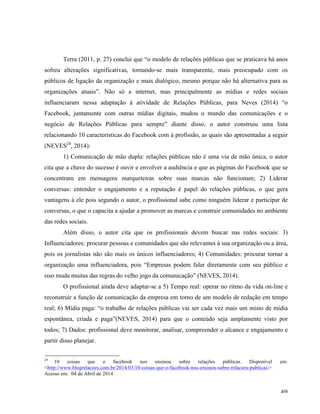   49	
  
Terra (2011, p. 27) conclui que “o modelo de relações públicas que se praticava há anos
sofreu alterações significativas, tornando-se mais transparente, mais preocupado com os
públicos de ligação da organização e mais dialógico, mesmo porque não há alternativa para as
organizações atuais”. Não só a internet, mas principalmente as mídias e redes sociais
influenciaram nessa adaptação à atividade de Relações Públicas, para Neves (2014) “o
Facebook, juntamente com outras mídias digitais, mudou o mundo das comunicações e o
negócio de Relações Públicas para sempre” diante disso, o autor construiu uma lista
relacionando 10 características do Facebook com à profissão, as quais são apresentadas a seguir
(NEVES24
, 2014):
1) Comunicação de mão dupla: relações públicas não é uma via de mão única, o autor
cita que a chave do sucesso é ouvir e envolver a audiência e que as páginas do Facebook que se
concentram em mensagens marqueteiras sobre suas marcas não funcionam; 2) Liderar
conversas: entender o engajamento e a reputação é papel do relações públicas, o que gera
vantagens à ele pois segundo o autor, o profissional sabe como ninguém liderar e participar de
conversas, o que o capacita a ajudar a promover as marcas e construir comunidades no ambiente
das redes sociais.
Além disso, o autor cita que os profissionais devem buscar nas redes sociais: 3)
Influenciadores: procurar pessoas e comunidades que são relevantes à sua organização ou a área,
pois os jornalistas não são mais os únicos influenciadores; 4) Comunidades: procurar tornar a
organização uma influenciadora, pois “Empresas podem falar diretamente com seu público e
isso muda muitas das regras do velho jogo da comunicação” (NEVES, 2014).
O profissional ainda deve adaptar-se a 5) Tempo real: operar no ritmo da vida on-line e
reconstruir a função de comunicação da empresa em torno de um modelo de redação em tempo
real; 6) Mídia paga: “o trabalho de relações públicas vai ser cada vez mais um misto de mídia
espontânea, criada e paga”(NEVES, 2014) para que o conteúdo seja amplamente visto por
todos; 7) Dados: profissional deve monitorar, analisar, compreender o alcance e engajamento e
partir disso planejar.
	
  	
  	
  	
  	
  	
  	
  	
  	
  	
  	
  	
  	
  	
  	
  	
  	
  	
  	
  	
  	
  	
  	
  	
  	
  	
  	
  	
  	
  	
  	
  	
  	
  	
  	
  	
  	
  	
  	
  	
  	
  	
  	
  	
  	
  	
  	
  	
  	
  	
  	
  	
  	
  	
  	
  	
  
24
10 coisas que o facebook nos ensinou sobre relações públicas. Disponível em:
<http://www.blogrelacoes.com.br/2014/03/10-coisas-que-o-facebook-nos-ensinou-sobre-relacoes-publicas/>
Acesso em: 04 de Abril de 2014.
 