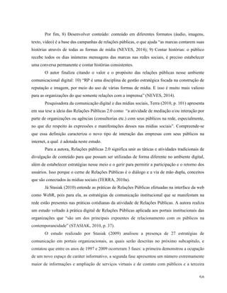   50	
  
Por fim, 8) Desenvolver conteúdo: conteúdo em diferentes formatos (áudio, imagens,
texto, vídeo) é a base das campanhas de relações públicas, o que ajuda “as marcas contarem suas
histórias através de todas as formas de mídia (NEVES, 2014); 9) Contar histórias: o público
recebe todos os dias inúmeras mensagens das marcas nas redes sociais, é preciso estabelecer
uma conversa permanente e contar histórias consistentes.
O autor finaliza citando o valor e o propósito das relações públicas nesse ambiente
comunicacional digital: 10) “RP é uma disciplina de gestão estratégica focada na construção de
reputação e imagem, por meio do uso de várias formas de mídia. E isso é muito mais valioso
para as organizações do que somente relações com a imprensa” (NEVES, 2014).
Pesquisadora da comunicação digital e das mídias sociais, Terra (2010, p. 101) apresenta
em sua tese a ideia das Relações Públicas 2.0 como “a atividade de mediação e/ou interação por
parte de organizações ou agências (consultorias etc.) com seus públicos na rede, especialmente,
no que diz respeito às expressões e manifestações desses nas mídias sociais”. Compreende-se
que essa definição caracteriza o novo tipo de interação das empresas com seus públicos na
internet, a qual é adotada neste estudo.
Para a autora, Relações públicas 2.0 significa unir as táticas e atividades tradicionais de
divulgação de conteúdo para que possam ser utilizadas de forma diferente no ambiente digital,
além de estabelecer estratégias nesse meio e o gerir para permitir a participação e o retorno dos
usuários. Isso porque o cerne de Relações Públicas é o diálogo e a via de mão dupla, conceitos
que são conectados às mídias sociais (TERRA, 2010a).
Já Stasiak (2010) entende as práticas de Relações Públicas efetuadas na interface da web
como WebR, pois para ela, as estratégias de comunicação institucional que se manifestam na
rede estão presentes nas práticas cotidianas da atividade de Relações Públicas. A autora realiza
um estudo voltado à prática digital de Relações Públicas aplicada aos portais institucionais das
organizações que “são um dos principais expoentes de relacionamento com os públicos na
contemporaneidade” (STASIAK, 2010, p. 37).
O estudo realizado por Stasiak (2009) analisou a presença de 27 estratégias de
comunicação em portais organizacionais, as quais serão descritas no próximo subcapítulo, e
contatou que entre os anos de 1997 e 2009 ocorreram 3 fases: a primeira demonstrou a ocupação
de um novo espaço de caráter informativo, a segunda fase apresentou um número extremamente
maior de informações e ampliação de serviços virtuais e de contato com públicos e a terceira
 