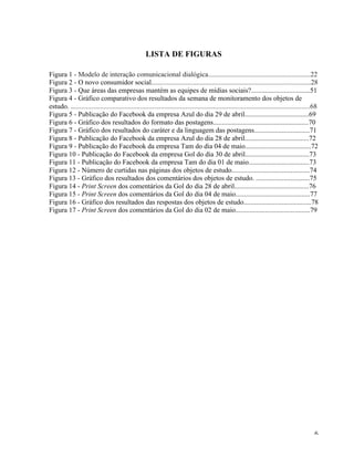   6	
  
LISTA DE FIGURAS
Figura 1 - Modelo de interação comunicacional dialógica...........................................................22
Figura 2 - O novo consumidor social............................................................................................28
Figura 3 - Que áreas das empresas mantém as equipes de mídias sociais?..................................51
Figura 4 - Gráfico comparativo dos resultados da semana de monitoramento dos objetos de
estudo. ..........................................................................................................................................68
Figura 5 - Publicação do Facebook da empresa Azul do dia 29 de abril.....................................69
Figura 6 - Gráfico dos resultados do formato das postagens.......................................................70
Figura 7 - Gráfico dos resultados do caráter e da linguagem das postagens................................71
Figura 8 - Publicação do Facebook da empresa Azul do dia 28 de abril.....................................72
Figura 9 - Publicação do Facebook da empresa Tam do dia 04 de maio......................................72
Figura 10 - Publicação do Facebook da empresa Gol do dia 30 de abril.....................................73
Figura 11 - Publicação do Facebook da empresa Tam do dia 01 de maio...................................73
Figura 12 - Número de curtidas nas páginas dos objetos de estudo.............................................74
Figura 13 - Gráfico dos resultados dos comentários dos objetos de estudo. ...............................75
Figura 14 - Print Screen dos comentários da Gol do dia 28 de abril...........................................76
Figura 15 - Print Screen dos comentários da Gol do dia 04 de maio...........................................77
Figura 16 - Gráfico dos resultados das respostas dos objetos de estudo.......................................78
Figura 17 - Print Screen dos comentários da Gol do dia 02 de maio...........................................79
 