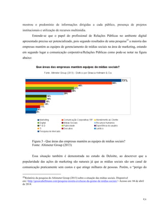   51	
  
mostrou o predomínio de informações dirigidas a cada público, presença de projetos
institucionais e utilização de recursos multimídia.
Entende-se que o papel do profissional de Relações Públicas no ambiente digital
apresentado precisa ser potencializado, pois segundo resultados de uma pesquisa25
a maioria das
empresas mantém as equipes de gerenciamento de mídias sociais na área de marketing, estando
em segundo lugar a comunicação corporativa/Relações Públicas como pode-se notar na figura
abaixo:
Figura 3 - Que áreas das empresas mantém as equipes de mídias sociais?
Fonte: Altimeter Group (2013)
Essa situação também é demonstrada no estudo da Deloitte, ao descrever que a
popularidade das ações de marketing são naturais já que as mídias sociais são um canal de
comunicação praticamente sem custos e que atinge milhares de pessoas. Porém, o “perigo do
	
  	
  	
  	
  	
  	
  	
  	
  	
  	
  	
  	
  	
  	
  	
  	
  	
  	
  	
  	
  	
  	
  	
  	
  	
  	
  	
  	
  	
  	
  	
  	
  	
  	
  	
  	
  	
  	
  	
  	
  	
  	
  	
  	
  	
  	
  	
  	
  	
  	
  	
  	
  	
  	
  	
  	
  
25Relatório da pesquisa do Altimeter Group (2013) sobre a situação das mídias sociais. Disponível
em:<http://gessicahellmann.com/pesquisa-mostra-evolucao-da-gestao-de-midias-sociais/> Acesso em: 04 de abril
de 2014.
	
  
 
