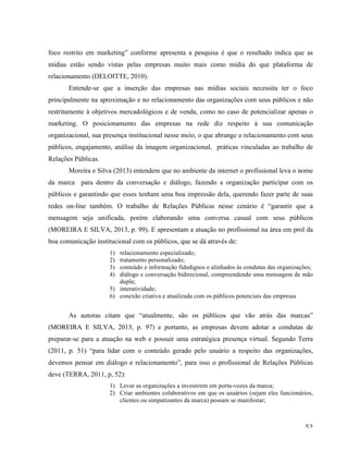   52	
  
foco restrito em marketing” conforme apresenta a pesquisa é que o resultado indica que as
mídias estão sendo vistas pelas empresas muito mais como mídia do que plataforma de
relacionamento (DELOITTE, 2010).
Entende-se que a inserção das empresas nas mídias sociais necessita ter o foco
principalmente na aproximação e no relacionamento das organizações com seus públicos e não
restritamente à objetivos mercadológicos e de venda, como no caso de potencializar apenas o
marketing. O posicionamento das empresas na rede diz respeito à sua comunicação
organizacional, sua presença institucional nesse meio, o que abrange o relacionamento com seus
públicos, engajamento, análise da imagem organizacional, práticas vinculadas ao trabalho de
Relações Públicas.
Moreira e Silva (2013) entendem que no ambiente da internet o profissional leva o nome
da marca para dentro da conversação e diálogo, fazendo a organização participar com os
públicos e garantindo que esses tenham uma boa impressão dela, querendo fazer parte de suas
redes on-line também. O trabalho de Relações Públicas nesse cenário é “garantir que a
mensagem seja unificada, porém elaborando uma conversa casual com seus públicos
(MOREIRA E SILVA, 2013, p. 99). E apresentam a atuação no profissional na área em prol da
boa comunicação institucional com os públicos, que se dá através de:
1) relacionamento especializado;
2) tratamento personalizado;
3) conteúdo e informação fidedignos e alinhados às condutas das organizações;
4) diálogo e conversação bidirecional, compreendendo uma mensagem de mão
dupla;
5) interatividade;
6) conexão criativa e atualizada com os públicos potenciais das empresas
As autoras citam que “atualmente, são os públicos que vão atrás das marcas”
(MOREIRA E SILVA, 2013, p. 97) e portanto, as empresas devem adotar a condutas de
preparar-se para a atuação na web e possuir uma estratégica presença virtual. Segundo Terra
(2011, p. 51) “para lidar com o conteúdo gerado pelo usuário a respeito das organizações,
devemos pensar em diálogo e relacionamento”, para isso o profissional de Relações Públicas
deve (TERRA, 2011, p, 52):
1) Levar as organizações a investirem em porta-vozes da marca;
2) Criar ambientes colaborativos em que os usuários (sejam eles funcionários,
clientes ou simpatizantes da marca) possam se manifestar;
 