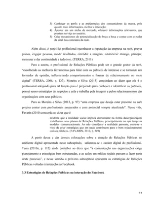   53	
  
3) Conhecer os perfis e as preferencias dos consumidores da marca, pois
quanto mais informações, melhor a interação;
4) Apostar em um nicho de mercado, oferecer informações relevantes, que
prestem serviço ao usuário;
5) Criar mecanismos de potencialização do boca a boca e contar com o poder
da viral dos conteúdos da rede.
Além disso, é papel do profissional reconhecer a reputação da empresa na web, prever
planos, engajar pessoas, medir resultados, entender a imagem, estabelecer diálogo, planejar,
mensurar e dar continuidade a tudo isso. (TERRA, 2011)
Para a autora, o profissional de Relações Públicas pode ser o grande gestor da web,
“escolhendo as melhores ferramentas para falar com os públicos de interesse e se tornando um
formador de opinião, influenciando comportamentos e formas de relacionamento no meio
digital” (TERRA, 2006, p. 137). Moreira e Silva (2013) concordam ao dizer que ele é o
profissional adequado para tal função pois é preparado para conhecer e identificar os públicos,
possui senso estratégico de negócios e zela e trabalha pela imagem e pelos relacionamentos das
organizações com seus públicos.
Para as Moreira e Silva (2013, p. 97) “uma empresa que deseja estar presente na web
precisa contar com profissionais preparados e com potencial sempre atualizado”. Nesse viés,
Favarin (2010) concorda ao dizer que é
evidente que a realidade social implica diretamente na forma dasorganizações
trabalharem seus planos de Relações Públicas, principalmente no que tange os
modelos comunicacionais. Ao não considerar a realidade presente, corre-se o
risco de criar estratégias que em nada contribuem para o bom relacionamento
com os públicos. (FAVARIN, 2010, p. 249)
A partir dessa e das demais colocações sobre a atuação do Relações Públicas no
ambiente digital apresentada neste subcapítulo, salientou-se o caráter digital do profissional.
Terra (2010a, p. 112) ainda contribui ao dizer que “a comunicação nas organizações exige
planejamento e estratégias bem estruturadas, e as ações em mídias sociais passam a fazer parte
deste processo”, e nesse sentido o próximo subcapítulo apresenta as estratégias de Relações
Públicas voltadas à interação no Facebook.
3.3 Estratégias de Relações Públicas na interação do Facebook
 