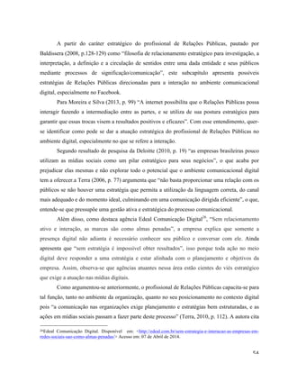   54	
  
A partir do caráter estratégico do profissional de Relações Públicas, pautado por
Baldissera (2008, p.128-129) como “filosofia de relacionamento estratégico para investigação, a
interpretação, a definição e a circulação de sentidos entre uma dada entidade e seus públicos
mediante processos de significação/comunicação”, este subcapítulo apresenta possíveis
estratégias de Relações Públicas direcionadas para a interação no ambiente comunicacional
digital, especialmente no Facebook.
Para Moreira e Silva (2013, p. 99) “A internet possibilita que o Relações Públicas possa
interagir fazendo a intermediação entre as partes, e se utiliza de sua postura estratégica para
garantir que essas trocas visem a resultados positivos e eficazes”. Com esse entendimento, quer-
se identificar como pode se dar a atuação estratégica do profissional de Relações Públicas no
ambiente digital, especialmente no que se refere a interação.
Segundo resultado de pesquisa da Deloitte (2010, p. 19) “as empresas brasileiras pouco
utilizam as mídias sociais como um pilar estratégico para seus negócios”, o que acaba por
prejudicar elas mesmas e não explorar todo o potencial que o ambiente comunicacional digital
tem a oferecer.a Terra (2006, p. 77) argumenta que “não basta proporcionar uma relação com os
públicos se não houver uma estratégia que permita a utilização da linguagem correta, do canal
mais adequado e do momento ideal, culminando em uma comunicação dirigida eficiente”, o que,
entende-se que pressupõe uma gestão ativa e estratégica do processo comunicacional.
Além disso, como destaca agência Edeal Comunicação Digital26
, “Sem relacionamento
ativo e interação, as marcas são como almas penadas”, a empresa explica que somente a
presença digital não adianta é necessário conhecer seu público e conversar com ele. Ainda
apresenta que “sem estratégia é impossível obter resultados”, isso porque toda ação no meio
digital deve responder a uma estratégia e estar alinhada com o planejamento e objetivos da
empresa. Assim, observa-se que agências atuantes nessa área estão cientes do viés estratégico
que exige a atuação nas mídias digitais.
Como argumentou-se anteriormente, o profissional de Relações Públicas capacita-se para
tal função, tanto no ambiente da organização, quanto no seu posicionamento no contexto digital
pois “a comunicação nas organizações exige planejamento e estratégias bem estruturadas, e as
ações em mídias sociais passam a fazer parte deste processo” (Terra, 2010, p. 112). A autora cita
	
  	
  	
  	
  	
  	
  	
  	
  	
  	
  	
  	
  	
  	
  	
  	
  	
  	
  	
  	
  	
  	
  	
  	
  	
  	
  	
  	
  	
  	
  	
  	
  	
  	
  	
  	
  	
  	
  	
  	
  	
  	
  	
  	
  	
  	
  	
  	
  	
  	
  	
  	
  	
  	
  	
  	
  
26Edeal Comunicação Digital. Disponível em: <http://edeal.com.br/sem-estrategia-e-interacao-as-empresas-em-
redes-sociais-sao-como-almas-penadas/> Acesso em: 07 de Abril de 2014.	
  
 