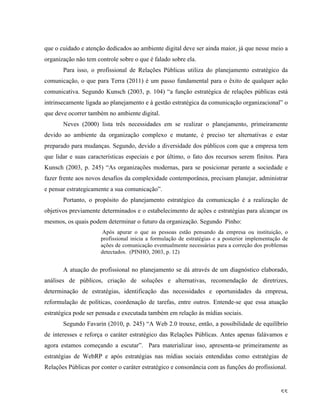   55	
  
que o cuidado e atenção dedicados ao ambiente digital deve ser ainda maior, já que nesse meio a
organização não tem controle sobre o que é falado sobre ela.
Para isso, o profissional de Relações Públicas utiliza do planejamento estratégico da
comunicação, o que para Terra (2011) é um passo fundamental para o êxito de qualquer ação
comunicativa. Segundo Kunsch (2003, p. 104) “a função estratégica de relações públicas está
intrinsecamente ligada ao planejamento e à gestão estratégica da comunicação organizacional” o
que deve ocorrer também no ambiente digital.
Neves (2000) lista três necessidades em se realizar o planejamento, primeiramente
devido ao ambiente da organização complexo e mutante, é preciso ter alternativas e estar
preparado para mudanças. Segundo, devido a diversidade dos públicos com que a empresa tem
que lidar e suas características especiais e por último, o fato dos recursos serem finitos. Para
Kunsch (2003, p. 245) “As organizações modernas, para se posicionar perante a sociedade e
fazer frente aos novos desafios da complexidade contemporânea, precisam planejar, administrar
e pensar estrategicamente a sua comunicação”.
Portanto, o propósito do planejamento estratégico da comunicação é a realização de
objetivos previamente determinados e o estabelecimento de ações e estratégias para alcançar os
mesmos, os quais podem determinar o futuro da organização. Segundo Pinho:
Após apurar o que as pessoas estão pensando da empresa ou instituição, o
profissional inicia a formulação de estratégias e a posterior implementação de
ações de comunicação eventualmente necessárias para a correção dos problemas
detectados. (PINHO, 2003, p. 12)
	
   A atuação do profissional no planejamento se dá através de um diagnóstico elaborado,
análises de públicos, criação de soluções e alternativas, recomendação de diretrizes,
determinação de estratégias, identificação das necessidades e oportunidades da empresa,
reformulação de políticas, coordenação de tarefas, entre outros. Entende-se que essa atuação
estratégica pode ser pensada e executada também em relação às mídias sociais.
Segundo Favarin (2010, p. 245) “A Web 2.0 trouxe, então, a possibilidade de equilíbrio
de interesses e reforça o caráter estratégico das Relações Públicas. Antes apenas falávamos e
agora estamos começando a escutar”. Para materializar isso, apresenta-se primeiramente as
estratégias de WebRP e após estratégias nas mídias sociais entendidas como estratégias de
Relações Públicas por conter o caráter estratégico e consonância com as funções do profissional.
 