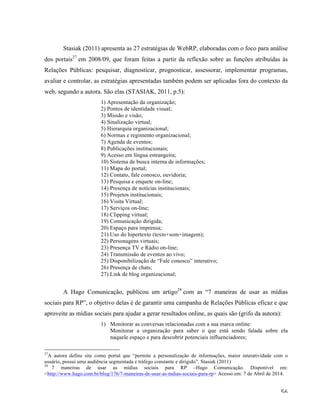   56	
  
Stasiak (2011) apresenta as 27 estratégias de WebRP, elaboradas com o foco para análise
dos portais27
em 2008/09, que foram feitas a partir da reflexão sobre as funções atribuídas às
Relações Públicas: pesquisar, diagnosticar, prognosticar, assessorar, implementar programas,
avaliar e controlar, as estratégias apresentadas também podem ser aplicadas fora do contexto da
web, segundo a autora. São elas (STASIAK, 2011, p.5):
1) Apresentação da organização;
2) Pontos de identidade visual;
3) Missão e visão;
4) Sinalização virtual;
5) Hierarquia organizacional;
6) Normas e regimento organizacional;
7) Agenda de eventos;
8) Publicações institucionais;
9) Acesso em língua estrangeira;
10) Sistema de busca interna de informações;
11) Mapa do portal;
12) Contato, fale conosco, ouvidoria;
13) Pesquisa e enquete on-line;
14) Presença de notícias institucionais;
15) Projetos institucionais;
16) Visita Virtual;
17) Serviços on-line;
18) Clipping virtual;
19) Comunicação dirigida;
20) Espaço para imprensa;
21) Uso do hipertexto (texto+som+imagem);
22) Personagens virtuais;
23) Presença TV e Rádio on-line;
24) Transmissão de eventos ao vivo;
25) Disponibilização de “Fale conosco” interativo;
26) Presença de chats;
27) Link de blog organizacional;
A Hago Comunicação, publicou um artigo28
com as “7 maneiras de usar as mídias
sociais para RP”, o objetivo delas é de garantir uma campanha de Relações Públicas eficaz e que
aproveite as mídias sociais para ajudar a gerar resultados online, as quais são (grifo da autora):
1) Monitorar as conversas relacionadas com a sua marca online:
Monitorar a organização para saber o que está sendo falada sobre ela
naquele espaço e para descobrir potenciais influenciadores;
	
  	
  	
  	
  	
  	
  	
  	
  	
  	
  	
  	
  	
  	
  	
  	
  	
  	
  	
  	
  	
  	
  	
  	
  	
  	
  	
  	
  	
  	
  	
  	
  	
  	
  	
  	
  	
  	
  	
  	
  	
  	
  	
  	
  	
  	
  	
  	
  	
  	
  	
  	
  	
  	
  	
  	
  
27
A autora define site como portal que “permite a personalização de informações, maior interatividade com o
usuário, possui uma audiência segmentada e tráfego constante e dirigido”. Stasiak (2011)
28
7 maneiras de usar as mídias sociais para RP –Hago Comunicação. Disponível em:
<http://www.hago.com.br/blog/176/7-maneiras-de-usar-as-mdias-sociais-para-rp> Acesso em: 7 de Abril de 2014.
 