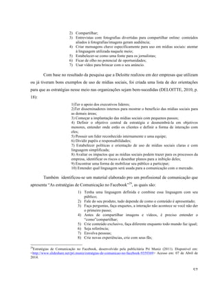   57	
  
2) Compartilhar;
3) Entrevistas com fotografias divertidas para compartilhar online: conteúdos
aliados à fotografias/imagens geram audiência;
4) Criar mensagens chave especificamente para uso em mídias sociais: atentar
à linguagem utilizada naquele meio;
5) Estabelecer-se como uma fonte para os jornalistas;
6) Ficar de olho no potencial de oportunidades;
7) Usar vídeo para brincar com o seu anúncio.
	
  
Com base no resultado da pesquisa que a Deloitte realizou em dez empresas que utilizam
ou já tiveram bons exemplos de uso de mídias sociais, foi criada uma lista de dez orientações
para que as estratégias nesse meio nas organizações sejam bem-sucedidas (DELOITTE, 2010, p.
18):
1)Ter o apoio dos executivos líderes;
2)Ter disseminadores internos para mostrar o benefício das mídias sociais para
as demais áreas;
3) Começar a implantação das mídias sociais com pequenos passos;
4) Definir o objetivo central da estratégia e desmembrá-la em objetivos
menores, entender onde estão os clientes e definir a forma de interação com
eles;
5) Possuir um líder reconhecido internamente e uma equipe;
6) Dividir papéis e responsabilidades;
7) Estabelecer políticas e orientação de uso de mídias sociais claras e com
linguagem simplificada;
8) Avaliar os impactos que as mídias sociais podem trazer para os processos da
empresa, identificar os riscos e desenhar planos para a inibição deles;
9) Encontrar uma forma de mobilizar seu público a participar;
10) Entender qual linguagem será usada para a comunicação com o mercado.
Também identificou-se um material elaborado pro um profissional de comunicação que
apresenta “As estratégias de Comunicação no Facebook”29
, as quais são:
1) Tenha uma linguagem definida e combine essa linguagem com seu
público;
2) Fale do seu produto, tudo depende de como o conteúdo é apresentado;
3) Faça perguntas, faça enquetes, a interação não acontece se você não der
o primeiro passo;
4) Antes de compartilhar imagens e vídeos, é preciso entender o
“como”compartilhar;
5) Crie conteúdo exclusivo, faça diferente enquanto todo mundo faz igual;
6) Seja referência;
7) Envolva pessoas;
8) Crie novas experiências, crie com seus fãs;
	
  	
  	
  	
  	
  	
  	
  	
  	
  	
  	
  	
  	
  	
  	
  	
  	
  	
  	
  	
  	
  	
  	
  	
  	
  	
  	
  	
  	
  	
  	
  	
  	
  	
  	
  	
  	
  	
  	
  	
  	
  	
  	
  	
  	
  	
  	
  	
  	
  	
  	
  	
  	
  	
  	
  	
  
29
Estratégias de Comunicação no Facebook, desenvolvido pela publicitária Pri Muniz (2011). Disponível em:
<http://www.slideshare.net/pri.muniz/estratgias-de-comunicao-no-facebook-9359369> Acesso em: 07 de Abril de
2014.
 