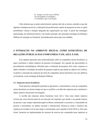   58	
  
9) Integre o on line com o off-line.
10) Acompanhe os resultados;
11) Entenda o que o seu fã quer.
Cabe salientar que as ações anteriormente expostas não são as únicas, entende-se que são
algumas estratégias possíveis e indicações de profissionais a partir de pesquisas na área, as quais
possibilitam visionar a atuação adequada das organizações nas redes. A partir das estratégias
apresentadas, do referencial teórico e do estudo realizado, são elencadas estratégias de Relações
Públicas de interação no Facebook, formuladas pela autora para esse trabalho.
4 INTERAÇÃO NO AMBIENTE DIGITAL COMO ESTRATÉGIA DE
RELAÇÕES PÚBLICAS DAS COMPANHIAS TAM, AZUL E GOL
Este capítulo apresenta uma contextualização sobre as companhias aéreas brasileiras, as
quais constituem o objeto empírico da presente investigação. Em seguida são apresentados os
procedimentos metodológicos utilizados para a realização da pesquisa, bem como, expostos os
dados coletados e resultados da análise da pesquisa empírica que atende ao objetivo de verificar,
na prática a interação das empresas do ramo de companhias aéreas brasileiras com seus públicos
no Facebook, como estratégia de Relações Públicas.
4.1 Empresas aéreas brasileiras
Neste primeiro subcapítulo pretende-se apresentar e contextualizar a área de companhias
aéreas brasileiras ao mesmo tempo em que se justifica a escolha das empresas que constituem o
objeto empírico da presente investigação.
A escolha das empresas aéreas brasileiras Azul, Gol e Tam como objeto empírico
ocorreu por essas fazerem parte de um mercado em expansão, que atende a um grande número
de pessoas e que cumpre importante papel no Brasil, estimulando a economia e o intercâmbio de
pessoas e mercadorias no âmbito nacional e internacional. Destaca-se ainda o histórico das
empresas de aviação civil no que tange à comunicação, pois segundo Corrêa (2010, p. 86) essas
foram “pioneiras na implementação de sistemas de reservas por computador para organizar as
 